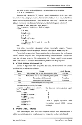 Bermain Pemograman Dengan Pascal


     Bila listing program tersebut dieksekusi / compile maka outputnya adalah :
     30 0 5 0.00000000E+0
     Mengapa nilai z kosong/nol?? Variabel z sudah dideklarasikan di var. Akan tetapi
belum diberi nilai pada program utama. Karena variabel z belum diberi nilai, maka nilainya
adalah kosong. Begitu juga dengan c yang bertipe real. Hasil dari c * x adalah nol, karena
c belum mempunyai nilai. Coba perhatikan program berikut ini! Apakah outputnya?
     program hitung_sendiri; uses wincrt;
     var x,y:byte; a,b:real; i,j:integer;
     begin
           x:= 200;
           y:= x * 5;
           writeln(y);
           a:= 5.25;
           b:= a * 5;
           writeln(b:2:1);
           i:= 20;
           j:= ((i mod 3)*(3 mod 1)) div 2;
           writeln(j);
     end.
     Anda akan menemukan kejanggalan setelah mencompile program. Fokuskan
perhatian anda pada variabel bertipe byte, kemudian pada operasi writeln yang ke-2.
     Tipe ordinal mempunyai ciri khusus, apabila nilainya dioperasikan dan hasil operasi
tersebut melebihi range-nya maka nilainya akan dihitung kembali dari awal. Contoh diatas
pada tipe byte yang range-nya 256, maka operasi 200 * 5 akan melebihi range-nya yaitu
1000. Oleh karena itu 1000 mod 256 maka hasilnya adalah 232. Bingung..!?? J
C. OPERASI ORDINAL DAN KARAKTER
     Operasi ini digunakan untuk pengurutan tipe data. Operasi ordinal dan karakter
terdiri dari dua fungsi dan dua prosedur.
      Operasi                               Fungsi                             Jenis Operasi
       Succ           Mengangkat nilai ke nilai beikutnya satu point              Function
       Pred         Menurunkan nilai ke nilai sebelumnya satu point               Function
        Inc                    Menambah nilai (increase)                         Procedure
        Dec                    Mengurangi nilai (decrease)                       Procedure
        Odd                 Memastikan pada nilai yang ganjil
     Perhatikan listing code program berikut :
     program ord_kar; uses wincrt;                   Bila dicompile maka outputnya seperti
     var x:byte; a:char;
     begin                                           ini:
           x:=255;                                          0
           writeln(succ(x));                                t
           a:=#117;                                         t
           writeln(pred(a));                                4
           dec(a);
           writeln(a);                               Tanda      #   (pagar)    digunakan     untuk
           inc(x,5);                                 menyatakan       simbol    ASCII   menurut
           writeln(x);
     end.                                            urutannya.

D. OPERASI LOGIKA / BITWISE
     Pada operasi logika, anda harus tahu mengenai bilangan biner. Karena operasi ini
adalah operasi bilangan biner yang hubungannya dengan tipe boolean yaitu 1 dan 0.



co s i a o . m
o l iz h oc
  _ x @y    o                                                         B h s e ga nP sa
                                                                       a aaP mo rma acl
 