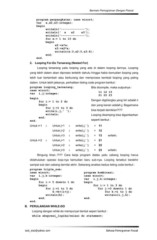 Bermain Pemograman Dengan Pascal


       program perpangkatan; uses wincrt;
       var x,x2,x3:integer;
       begin
             writeln(‘--------------‘);
             writeln(‘ x     x2    x3’);
             writeln(‘--------------‘);
             for x:= 1 to 10 do
             begin
                   x2:=x*x;
                   x3:=x2*x;
                   writeln(x:3,x2:5,x3:6);
             end;
       end.
  2. Looping For-Do Tersarang (Nested For)
         Looping tersarang yaitu looping yang ada di dalam looping lainnya. Looping
  yang lebih dalam akan diproses terlebih dahulu hingga habis kemudian looping yang
  lebih luar bertambah atau berkurang dan memproses kembali looping yang paling
  dalam. Untuk lebih jelasnya, perhatikan listing code program berikut :
  program looping_tersarang;                              Bila dicompile, maka outputnya :
  uses wincrt;
                                                                11 12 13
  var i,j:integer;
                                                                21 22 23
  begin
          for i:= 1 to 2 do                               Dengan digit/angka yang kiri adalah i
          begin                                           dan yang kanan adalah j. Bagaimana
               for j:=1 to 3 do
               write(i,j,’ ‘);                            bisa terjadi demikian?!??
               writeln;                                   Looping disamping bisa digambarkan
          end;
  end.                                                    seperti berikut :

  Untuk i=1    è    Untuk j=1    è     write(i,j,’ ‘);      =   11
                    Untuk j=2    è     write(i,j,’ ‘);      =   12
                    Untuk j=3    è     write(i,j,’ ‘);      =   13      writeln;
  Untuk i=2    è    Untuk j=1    è     write(i,j,’ ‘);      =   21
                    Untuk j=2    è     write(i,j,’ ‘);      =   22
                    Untuk j=3    è     write(i,j,’ ‘);      =   23      writeln;
         Bingung khan..?!?? Cara kerja program diatas yaitu cabang looping harus
  didahulukan operasi loop-nya kemudian baru sub-nya. Looping tersebut berakhir
  sampai sub dan cabang bernilai akhir. Sekarang analisis kedua listing code berikut :
  program triple_sum;
  uses wincrt;                                  program kombinasi;
  var i,j,k:integer;                            uses wincrt;
  begin                                         var i,j,k:integer;
        for i:= 5 downto 1 do                   begin
        begin                                         for i:= 1 to 3 do
             for j:=1 to 3 do                            for j:=3 downto 1 do
                 k:=k+(i+j);                                 for k:=i to j do
             writeln(k);                                     writeln(i,j,k);
        end;                                    end.
  end.
B. PERULANGAN WHILE-DO
   Looping dengan while-do mempunyai bentuk seperi berikut :
   while ekspresi_logika/relasi do statement;




co s i a o . m
o l iz h oc
  _ x @y    o                                                          B h s e ga nP sa
                                                                        a aaP mo rma acl
 