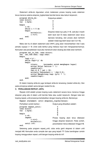 Bermain Pemograman Dengan Pascal


     Statement while-do digunakan untuk melakukan proses looping suatu statemen
terus-menerus selama ekspresi_logika/relasi bernilai benar atau belum terpenuhi.
     program while_do;                    Outputnya adalah :
     uses wincrt;
                                                0
     var i:byte;
                                                1
     begin                                      2
             i:=0;                              3
             while i < 5 do                     4
             begin
                   writeln(i);            Ekspresi relasi-nya yaitu i < 5. Jadi jika i masih
                   i:=i+1;                lebih kecil dari 5 maka statement akan terus
             end;
     end.                                 diproses berulang, dan proses akan berhenti
                                          setelah i tidak lagi lebih besar dari 5 (i > 5).
     Maka dari itu di dalam statement ada i:=i+1; yang akan menambahkan nilai i satu
persatu supaya i > 5. Lihat code berikut yang mebaca input dan mengoperasi-kannya.
Kemudian ada penyeleksian input jika memenuhi akan diulangi jika tidak akan berhenti.
     program cel_to_fah; uses wincrt;
     var cel,fah:real; lagi:char;
     begin
           lagi:=’y’;
           while lagi=’y’ do
           begin
                 clrscr;      {prosedur untuk menghapus layar}
                 write(‘Nilai celcius ? ‘);
                 readln(cel);
                 fah:=1.8 * cel + 32;
                 writeln(‘Fahrenheit = ‘,fah:5:2);
                 write(‘Menghitung lagi (y/t) ? ‘);
                 readln(lagi);
           end;
     end.
     Di dalam looping while-do juga terdapat while-do tersarang (nested while-do). Dan
pada prinsipnya adalah sama dengan nested for-do.
C. PERULANGAN REPEAT..UNTIL
     Repeat..Until adalah proses looping suatu statement secara terus menerus hingga
ekspresi yang ada di dalam until bernilai false atau sudah terpenuhi. Dengan kata lain
looping repeat..until prosesnya berkebalikan dengan looping while-do. Bentuknya:
     Repeat statement; until ekspresi_logika/relasi;
     Perhatikan contoh berikut :                Output yang dihasilkan adalah :
     program repeat_until;                             1
     uses wincrt;                                      2
     var i:byte;                                       3
     begin                                             4
             i:=0;                                     5
             repeat                             Proses looping akan terus dilakukan
                   i:=i+1;
                   writeln(i);                  hingga ekspresi terpenuhi. Pada contoh,
             until i=5;                         penambahan i terus dilakukan hingga i=5.
     end.
     Sekarang pada program repeat_until, coba anda ganti ekspresi di dalam until
menjadi i>5. Kemudian anda compile dan apa yang terjadi ??! Coba bandingkan contoh
looping menggunakan repeat..until dengan looping while-do ini!!


co s i a o . m
o l iz h oc
  _ x @y    o                                                     B h s e ga nP sa
                                                                   a aaP mo rma acl
 