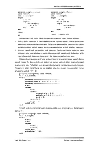Bermain Pemograman Dengan Pascal


    program sample_repeat;                     program sample_while;
    uses wincrt;                               uses wincrt;
    var i:integer;                             var i:integer;
    begin                                      begin
          i:= 10;                                    i:= 10;
          repeat                                     while i<5 do
              writeln(i);                            begin
              i:=i + 1;                                     writeln(i);
          until i>5;                                        i:=i+1;
    end.                                             end;
                                               end.
    Output :
    11                                         Output : Tidak ada hasil

      Dari kedua contoh diatas dapat disimpulkan perbedaan kedua operasi tersebut :
Ø   Paling sediki statement di dalam looping repeat diproses sekali, karena pemenuhan
    syarat until terletak setelah statement. Sedangkan looping while statement-nya paling
    sedikit dikerjakan nol kali, karena pemenuhan syarat while terletak sebelum statement.
Ø   Looping repeat tidak memerlukan blok statement (begin..end;) pada statement yang
    lebih dari satu, karena batasnya sudah ditunjukkan oleh repeat..until. Sedangkan while
    memerlukan blok statement (begin..end;) jika statementnya lebih dari satu.
      Didalam looping repeat..until juga terdapat looping tersarang (nested repeat). Sama
seperti nested for dan nested while dalam hal aturan, yaitu di dalam looping terdapat
looping yang lain. Perhatikan code program berikut yang menggunakan nested repeat.
Program ini akan menghitung sisi-sisi segitiga siku-siku dengan menggunakan rumus
phytagoras yaitu C = A2 + B2.
      program phytagoras; uses wincrt;
      var a,b,c:real;
      begin
            writeln(‘----------------------‘);
            writeln(‘Sisi A Sisi B Sisi C’);
            writeln(‘----------------------‘);
            a:=1;
            repeat
                  b:=0;
                  repeat
                        c:=sqrt(a*a + b*b);
                        writeln(a:5:2,b:8:2,c:8:2);
                        b:=b + 1;
                  until b>4;
                  a:=a + 1;
            until a>4;
      end.
      Setelah anda memahami program tersebut, coba anda analisis proses dari program
berikut ini :
      program bengong; uses wincrt;
      var a,b:byte;
      begin
            a:=10;
            b:=0;
            repeat
                  b:=b+1;
                  a:=a-b;
            until a>b;
            writeln(a,’ ‘,b);
      end.



co s i a o . m
o l iz h oc
  _ x @y    o                                                   B h s e ga nP sa
                                                                 a aaP mo rma acl
 