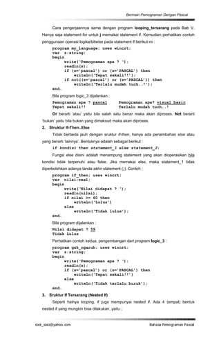 Bermain Pemograman Dengan Pascal


       Cara pengerjaannya sama dengan program looping_tersarang pada Bab V.
  Hanya saja statement for untuk j memakai statement if. Kemudian perhatikan contoh
  penggunaan operasi logika/bitwise pada statement if berikut ini :
       program my_language; uses wincrt;
       var s:string;
       begin
            write(‘Pemograman apa ? ‘);
            readln(s);
            if (s=’pascal’) or (s=’PASCAL’) then
                writeln(‘Tepat sekali!!’);
            if not((s=’pascal’) or (s=’PASCAL’)) then
                writeln(‘Terlalu mudah tuch..!’);
       end.
       Bila program logic_3 dijalankan :
       Pemograman apa ? pascal                Pemograman apa? visual basic
       Tepat sekali!!                         Terlalu mudah tuch..!
       Or berarti ‘atau’ yaitu bila salah satu benar maka akan diproses. Not berarti
  ‘bukan’ yaitu bila bukan yang dimaksud maka akan diproses.
  2. Struktur If-Then..Else
       Tidak berbeda jauh dengan sruktur if-then, hanya ada penambahan else atau
  yang berarti ‘lainnya’. Bentuknya adalah sebagai berikut :
       if kondisi then statement_1 else statement_2;
       Fungsi else disini adalah menampung statement yang akan dioperasikan bila
  kondisi tidak terpenuhi atau false. Jika memakai else, maka statement_1 tidak
  diperbolehkan adanya tanda akhir statement (;). Contoh :
       program if_then; uses wincrt;
       var nilai:real;
       begin
            write(‘Nilai didapat ? ‘);
            readln(nilai);
            if nilai >= 60 then
                 writeln(‘Lulus’)
            else
                 writeln(‘Tidak lulus’);
       end.
       Bila program dijalankan :
       Nilai didapat ? 59
       Tidak Lulus
       Perhatikan contoh kedua, pengembangan dari program logic_3 :
       program gak_ngaruh; uses wincrt;
       var s:string;
       begin
            write(‘Pemograman apa ? ‘);
            readln(s);
            if (s=’pascal’) or (s=’PASCAL’) then
                 writeln(‘Tepat sekali!!’)
            else
                 writeln(‘Tidak terlalu buruk’);
       end.
  3. Sruktur If Tersarang (Nested If)
       Seperti halnya looping, if juga mempunyai nested if. Ada 4 (empat) bentuk
  nested if yang mungkin bisa dilakukan, yaitu ;


co s i a o . m
o l iz h oc
  _ x @y    o                                                  B h s e ga nP sa
                                                                a aaP mo rma acl
 