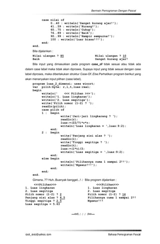 Bermain Pemograman Dengan Pascal


            case nilai of
                 0..40 : writeln(‘Sangat kurang ajar!’);
                 41..59 : writeln(‘Kurang!’);
                 60..75 : writeln(‘Cukup’);
                 76..89 : writeln(‘Baik’);
                 90..99 : writeln(‘Hampir sempurna!’);
                 100 : writeln(‘Luar biasa!!!’);
            end;
     end.
     Bila dijalankan :
     Nilai ulangan ? 85                                  Nilai ulangan ? 10
     Baik                                                Sangat kurang ajar!
     Bila input yang dimasukkan pada program case_of tidak sesuai atau tidak ada
dalam case label maka tidak akan diproses. Supaya input yang tidak sesuai dengan case
label diproses, maka diberlakukan struktur Case-Of..Else.Perhatikan program berikut yang
akan menanyakan input pilihan (case label).
     program luas_2_dimensi; uses wincrt;
     var pilih:byte; r,l,t,luas:real;
     begin
           writeln(‘    <<< Pilihan >>>‘);
           writeln(‘1. Luas lingkaran’);
           writeln(‘2. Luas segitiga’);
           write(‘Pilih nomor (1-2) ? ‘);
           readln(pilih);
           case pilih of
           1 : begin
                      write(‘Jari-jari lingkarang ? ‘);
                      readln(r);
                      luas:=(22/7)*r*r;
                      writeln(‘Luas lingkaran = ‘,luas:9:2);
                end;
           2 : begin
                      write(‘Panjang sisi alas ? ‘);
                      readln(l);
                      write(‘Tinggi segitiga ? ‘);
                      readln(t);
                      luas:=(l*t)/2;
                      writeln(‘Luas segitiga = ‘,luas:9:2);
                end;
           else begin
                      writeln(‘Pilihannya cuma 1 sampai 2!!’);
                      writeln(‘Ngawur!!!’);
                end;
           end;
     end.
     Gimana..?? Huh..Buanyak bangget...! J Bila program dijalankan :
     <<<Pilihan>>>                                   <<<Pilihan>>>
1. Luas lingkaran                               1. Luas lingkaran
2. Luas segitiga                                2. Luas segitiga
Pilih nomor (1-2) ? 2                           Pilih nomor (1-2) ? 14
Panjang sisi alas ? 4.5                         Pilihannya cuma 1 sampai 2!!
Tinggi segitiga ? 2.5                           Ngawur!!!
Luas segitiga = 5.63


                                   ---<< J J J />>---




co s i a o . m
o l iz h oc
  _ x @y    o                                                   B h s e ga nP sa
                                                                 a aaP mo rma acl
 