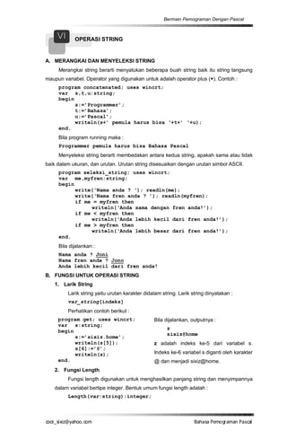 Bermain Pemograman Dengan Pascal


     VI      OPERASI STRING


A. MERANGKAI DAN MENYELEKSI STRING
     Merangkai string berarti menyatukan beberapa buah string baik itu string langsung
maupun variabel. Operator yang digunakan untuk adalah operator plus (+). Contoh :
     program concatenated; uses wincrt;
     var s,t,u:string;
     begin
           s:=’Programmer’;
           t:=’Bahasa’;
           u:=’Pascal’;
           writeln(s+’ pemula harus bisa ‘+t+’ ‘+u);
     end.
     Bila program running maka :
     Programmer pemula harus bisa Bahasa Pascal
     Menyeleksi string berarti membedakan antara kedua string, apakah sama atau tidak
baik dalam ukuran, dan urutan. Urutan string disesuaikan dengan urutan simbol ASCII.
     program seleksi_string; uses wincrt;
     var me,myfren:string;
     begin
           write(‘Nama anda ? ‘); readln(me);
           write(‘Nama fren anda ? ’); readln(myfren);
           if me = myfren then
                writeln(‘Anda sama dengan fren anda!’);
           if me < myfren then
                writeln(‘Anda lebih kecil dari fren anda!’);
           if me > myfren then
                writeln(‘Anda lebih besar dari fren anda!’);
     end.
     Bila dijalankan :
     Nama anda ? Joni
     Nama fren anda ? Jono
     Anda lebih kecil dari fren anda!
B. FUNGSI UNTUK OPERASI STRING
   1. Larik String
          Larik string yaitu urutan karakter didalam string. Larik string dinyatakan :
          var_string[indeks]
          Perhatikan contoh berikut :
     program get; uses wincrt;                   Bila dijalankan, outputnya :
     var s:string;
                                                       z
     begin
                                                       sixiz@home
           s:=’sixiz.home’;
           writeln(s[5]);                        z adalah indeks ke-5 dari variabel s.
           s[6]:=’@’;
           writeln(s);                           Indeks ke-6 variabel s diganti oleh karakter
     end.                                        @ dan menjadi sixiz@home.
   2. Fungsi Length
          Fungsi length digunakan untuk menghasilkan panjang string dan menyimpannya
   dalam variabel bertipe integer. Bentuk umum fungsi length adalah :
          Length(var:string):integer;



co s i a o . m
o l iz h oc
  _ x @y    o                                                       B h s e ga nP sa
                                                                     a aaP mo rma acl
 