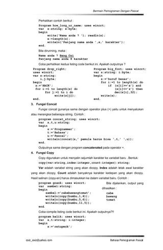 Bermain Pemograman Dengan Pascal


       Perhatikan contoh berikut :
       Program how_long_ur_name; uses wincrt;
       var s:string; x:byte;
       begin
            write(‘Nama anda ? ‘); readln(s);
            x:=length(s);
            writeln(‘Panjang nama anda ’,x,’ karakter’);
       end.
       Bila dirunning, maka :
       Nama anda ? Bang Ozi
       Panjang nama anda 8 karakter
       Coba perhatikan kedua listing code berikut ini. Apakah outputnya ?
   Program drop_right;                           Program big_font; uses wincrt;
   uses wincrt;                                  var s:string; i:byte;
   var s:string;                                 begin
        i,j:byte;                                     s:=’huruf besar’;
   begin                                              for i:=1 to length(s) do
    s:=’HACK’;                                            if (s[i]>=’a’) and
    for i:=1 to length(s) do                                  (s[i]<=’z’) then
           for j:=1 to i do                                   dec(s[i],32);
                write(s[j]);                          write(s);
   end.                                          end.
  3. Fungsi Concat
       Fungsi concat gunanya sama dengan operator plus (+) yaitu untuk menyatukan
  atau merangkai beberapa string. Contoh :
       program concat_string; uses wincrt;
       var s,t,u:string;
       begin
            s:=’Programmer’;
            t:=’Bahasa’;
            u:=’Pascal’;
            writeln(concat(s,’ pemula harus bisa ‘,t,’ ‘,u));
       end.
       Outputnya sama dengan program concatenated pada operator +.
  4. Fungsi Copy
       Copy digunakan untuk menyalin sejumlah karakter ke variabel baru . Bentuk:
       copy(var:string,index:integer,count:integer):string;
       Var adalah variabel string yang akan dicopy. Index adalah letak awal karakter
  yang akan dicopy. Count adalah banyaknya karakter kedepan yang akan dicopy.
  Hasil salinan (copy-an) harus dimasukkan ke dalam variabel baru. Contoh :
       program goank; uses wincrt;                         Bila dijalankan, output yang
       var sambel:string;
       begin                                           dihasilkan :
            sambel:=’cabebawangtomat’;                     cabe
            writeln(copy(bumbu,1,4));                      bawang
            writeln(copy(bumbu,5,6));                      tomat
            writeln(copy(bumbu,11,5));
       end.
       Coba compile listing code berikut ini. Apakah outputnya?!!
       program balik; uses wincrt;
       var s,t:string; i:integer;
       begin
            s:=’retupmok’;



co s i a o . m
o l iz h oc
  _ x @y    o                                                 B h s e ga nP sa
                                                               a aaP mo rma acl
 
