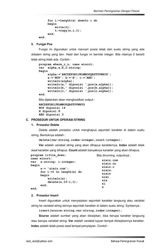 Bermain Pemograman Dengan Pascal


               for i:=length(s) downto i do
               begin
                    write(t);
                    t:=copy(s,i,1);
               end;
        end.

  5. Fungsi Pos
        Fungsi ini digunakan untuk mencari posisi letak dari suatu string yang ada
  didalam string yang lain. Hasil dari fungsi ini bernilai integer. Bila nilainya 0 berarti
  letak string tidak ada. Contoh :
        program where_r_u; uses wincrt;
        var alpha,a,b,c:string;
        begin
             alpha:=’ABCDEFGHIJKLMNOPQRSTUVWXYZ’;
             a:=’NOP’; b:=’H’; c:=’ABD’;
             writeln(alpha);
             writeln(a,’ diposisi ‘,pos(a,alpha));
             writeln(b,’ diposisi ‘,pos(b,alpha));
             writeln(c,’ diposisi ‘,pos(c,alpha));
        end.
        Bila dijalankan akan menghasilkan output :
        ABCDEFGHIJKLMNOPQRSTUVWXYZ
        NOP diposisi 14
        H diposisi 8
        ABD diposisi 0
C. PROSEDUR UNTUK OPERASI STRING
  1. Prosedur Delete
        Delete adalah prosedur untuk menghapus sejumlah karakter di dalam suatu
  string. Bentuknya adalah :
        delete(var:string,index:integer,count:integer);
        Var adalah variabel string yang akan dihapus karakternya. Index adalah letak
  awal karakter yang dihapus. Count adalah banyaknya karakter yang akan dihapus.
  program little_down;                               Bila dirunning, outputnya :
  uses wincrt;
                                                         sixiz.com
  var s:string; i:integer;
                                                         sixiz.co
  begin
                                                         sixiz.c
        s:= ’sixiz.com’;
                                                         sixiz.
        for i:=1 to length(s) do
                                                         sixiz
        begin
                                                         sixi
             writeln(s);
                                                         six
             delete(s,10-i,1);
                                                         si
        end;
                                                         s
  end.

  2. Prosedur Insert
        Insert digunakan untuk menyisipkan sejumlah karakter langsung atau variabel
  string ke variabel string lainnya sejumlah karakter di dalam suatu string. Syntaxnya :
        insert(source:string,var:string,index:integer);
        Source adalah sumber yang akan disisipkan, bisa berupa karakter langsung
  atau berupa variabel string. Var adalah variabel tujuan tempat disisipkannya karakter.
  Index adalah letak posisi awal tempat penyisipan. Contoh :




co s i a o . m
o l iz h oc
  _ x @y    o                                                   B h s e ga nP sa
                                                                 a aaP mo rma acl
 