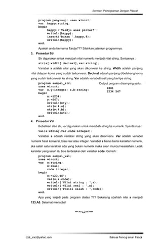 Bermain Pemograman Dengan Pascal


       program penyusup; uses wincrt;
       var happy:string;
       begin
            happy:=’Tardjo anak pintar!’;
            writeln(happy);
            insert(‘bukan ’,happy,8);
            writeln(happy);
       end.
       Apakah anda bernama Tardjo??? Silahkan jalankan programnya.
  3. Prosedur Str
       Str digunakan untuk merubah nilai numerik menjadi nilai string. Syntaxnya :
       str(x[:width[:decimal],var:string);
       Variabel x adalah nilai yang akan dikonversi ke string. Width adalah panjang
  nilai didepan koma yang sudah terkonversi. Decimal adalah panjang dibelakang koma
  yang sudah terkonversi ke string. Var adalah variabel hasil yang bertipe string.
       program sampel_str;                              Output program disamping yaitu :
       uses wincrt;
                                                              1801
       var x,y:integer; a,b:string;
                                                              1234 567
       begin
            x:=1234;
            y:=567;
            writeln(x+y);
            str(x:4,a);
            str(y:4,b);
            writeln(a+b);
       end.
  4. Prosedur Val
       Kebalikan dari str, val digunakan untuk merubah string ke numerik. Syantaxnya :
       val(s:string,var,code:integer);
       Variabel s adalah variabel string yang akan dikonversi. Var adalah variabel
  numerik hasil konversi, bisa real atau integer. Variabel s harus berisi karakter numerik,
  jika salah satu karakter ada yang bukan numerik maka akan muncul kesalahan. Letak
  karakter yang salah itu bisa terdeteksi oleh variabel code. Contoh :
       program sampel_val;
       uses wincrt;
       var s:string;
            x:real;
            code:integer;
       begin
            s:=123.45’;
            val(s,x,code);
            writeln(‘Nilai string : ‘,s);
            writeln(‘Nilai real : ‘,x);
            writeln(‘Posisi salah : ‘,code);
       end.
       Apa yang terjadi pada program diatas ??? Sekarang ubahlah nilai s menjadi
  123.A5. Selamat mencoba!


                                     ***^^><^^****




co s i a o . m
o l iz h oc
  _ x @y    o                                                   B h s e ga nP sa
                                                                 a aaP mo rma acl
 