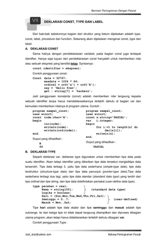 Bermain Pemograman Dengan Pascal


     VII           DEKLARASI CONST, TYPE DAN LABEL


         Dari bab-bab sebelumnya bagian dari struktur yang belum dijelaskan adalah type,
const, label, procedure dan function. Sekarang akan dijelaskan mengenai const, type dan
label.
A. DEKLARASI CONST
         Sama halnya dengan pendeklarasian variabel, pada bagian const juga terdapat
identifier. Hanya saja tujuan dari pendeklarasian const hanyalah untuk memberikan nilai
atau sebuah ekspresi yang bersifat tetap. Syntaxnya :
         const identifier = ekspresi;
         Contoh penggunaan const :
         Const data = 32767;
               maxdata = 1024 * 64;
               ordinal = ord(‘a’) + ord(‘A’);
               say = ‘Hello fren’;
               get : string[7] = ‘hackers’;
         Jadi penggunaan konstanta (const) adalah memberikan nilai langsung kepada
sebuah identifier tanpa harus mendaklarasikannya terlebih dahulu di bagian var dan
kemudian memberikan nilainya di program utama. Contoh :
         program sampel_const;                   program sampel_const;
         uses wincrt;                            uses wincrt;
         const code:char=’A’;                    const s:string=’PASCAL’;
         begin                                   var   i:integer;
                inc(code);                       begin
                writeln(code);                         for i:=1 to length(s) do
                writeln(ord(code));                         dec(s[i]);
         end.                                          writeln(s);
                                                 end.
         Ouput yang dihasilkan :
              B                                  Ouput yang dihasilkan :
              66                                       PASCAL
B. DEKLARASI TYPE
         Seperti deklarasi var, deklarasi type digunakan untuk memberikan tipe data pada
suatu identifier. Akan tetapi identifier yang diberikan tipe data tersebut menjjaditipe data
tersendiri. Tipe data terbagi 3, yaitu tipe data sederhana (simple-type data), tipe data
terstruktur (structure-type data) dan tipe data penunjuk (pointer-type data).Tipe data
sederhana terbagi dua lagi, yaitu tipe data standar (standard data type) yang terdiri dari
tipe ordinal dan tipe string, dan tipe data didefinisikan pemakai (user-define data type).
         type pecahan = real;
              Nama = string[50];           {standard data type}
              Logika = boolean;
              Hari = (Sun,Mon,Tue,Wed,Thu,Fri,Sat);
              Seminggu = 0..7;                          {user-defined}
              Masuk = Mon..Sat;
         Tipe hari adalah tipe data skalar dan tipe seminggu dan masuk adalah tipe
subrange. Isi dari ketiga tipe ini tidak dapat langsung ditampilkan dan diproses dibagian
utama program, akan tetapi harus dideklarasikan terlebih dahulu dibagian var.
         Contoh penggunaan Type :



co s i a o . m
o l iz h oc
  _ x @y    o                                                      B h s e ga nP sa
                                                                    a aaP mo rma acl
 