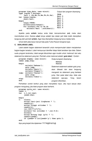 Bermain Pemograman Dengan Pascal


     program tipe_data; uses wincrt;                      Output dari program disamping :
     type logika = boolean;
                                                          TRUE
           hari = (Su,Mo,Tu,We,Th,Fr,Sa);
                                                          Hari    0
     var tanya:logika;
                                                          Hari    1
          uhari:hari;
                                                          Hari    2
     begin
                                                          Hari    3
          tanya:=TRUE;
                                                          Hari    4
          writeln(succ(tanya));
                                                          Hari    5
          for uruthari:=Su to Sa do
                                                          Hari    6
              writeln(‘Hari ‘,ord(uhari));
     end.
     Apabila pada writeln kedua anda tidak mencantumkan ord, maka akan
menimbulkan error. Karena uhari isinya adalah tipe skalar jadi tidak boleh dtampilkan
langsung oleh perintah writeln. Agar bisa ditampilkan langsung harus melalui larik.
     Untuk lebih jelas baca manual help pada Turbo Pascal mengenai type.
C. DEKLARASI LABEL
     Label adalah bagian statement tersendiri untuk mempermudah dalam menjalankan
bagian-bagian tersebut. Label mempunyai identifier tetapi tidak berisikan tipe data. Dalam
suatu program terstruktur, label sangat dibutuhkan agar mudah untuk ‘meloncat’ dari satu
statement ke statement yang lain. Perintah untuk meloncat adalah ‘goto label;’. Contoh :
     program stepby; uses wincrt;                 Output program disamping :
     label jump,stop;
                                                         Bahasa
     begin                                               Pascal
           writeln(‘Bahasa‘);
           goto jump;                             Statement-statement setelah goto jump;
           writeln(‘Basic’);                      akan    dilewati    dan   akan    langsung
           writeln(‘Foxpro’);
     jump: writeln(‘Pascal’);                     mengarah ke statement yang berlabel
           goto stop;                             jump. Dan pada label stop, tidak ada
           writeln(‘Cobol’);
     stop:                                        statement      apa-apa.    Yang     berari
     end.                                         program dihentikan.
     Perhatikan contoh berikut yang akan menyeleksi input. Jika input sesuai akan
program mengulang, jika tidak program akan berhenti.
     program cycle_out; uses wincrt;
     label 1;
     var r,t,isi:real;
          jawab:char;
     begin
     1:    clrscr;
           write(‘Jari-jari lingkaran ? ‘);
           readln(r);
           write(‘Tinggi silinder ? ‘);
           readln(t);
           isi:=22/7*(r*r*t);
           writeln(‘Isi silinder = ‘,isi:9:2);
           writeln;
           write(‘Hitung lagi (y/t) ? ‘);
           readln(jawab);
           If (jawab=’Y’)or(jawab=’y’) then goto 1;
     end.
     Apa yang terjadi bila dijalankan ??!??#@$%&!%@




co s i a o . m
o l iz h oc
  _ x @y    o                                                     B h s e ga nP sa
                                                                   a aaP mo rma acl
 