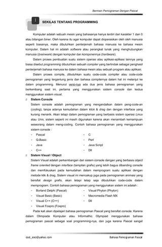 Bermain Pemograman Dengan Pascal


        I      SEKILAS TENTANG PROGRAMMING


     Komputer adalah sebuah mesin yang bahasanya hanya terdiri dari karakter 1 dan 0
atau bilangan biner. Oleh karena itu agar komputer dapat dioperasikan oleh oleh manusia
seperti biasanya, maka dibutuhkan penterjemah bahasa manusia ke bahasa mesin
komputer. Dalam hal ini adalah software atau perangkat lunak yang menghubungkan
manusia (brainware) dengan komputer dan komponennya (hardware).
     Dalam proses pembuatan suatu sistem operasi atau aplikasi-aplikasi lainnya yang
biasa disebut programming dibutuhkan sebuah compiler yang bertindak sebagai penghasil
penterjemah bahasa manusia ke dalam bahasa mesin atau sebuah program atau aplikasi.
     Dalam proses compile, dibutuhkan suatu code-code compiler atau code-code
pemograman yang tergantung jenis dan bahasa compilernya dalam hal ini melanjut ke
dalam programming. Menurut versi-nya ada dua jenis bahasa pemograman yang
berkembang saat ini, pertama yang menggunakan sistem console dan kedua
menggunakan sistem visual.
Ø   Sistem Console
    Sistem console adalah pemograman yang mengandalkan dalam peng-code-an
    (coding), tanpa adanya kemudahan dalam klick & drag dan dengan interface yang
    kurang menarik. Akan tetapi dalam pemograman yang berbasis sistem operasi Linux
    atau Unix, sistem seperti ini masih digunakan karena akan menambah kemampuan
    seseorang dalam meng-coding. Contoh bahasa pemograman yang menggunakan
    sistem console :
    - Pascal                                 - C
    - Q-Basic                                - Perl
    - Java                                   - Java Script
    - C++                                    - Dll
Ø   Sistem Visual / Object
    Sistem Visual adalah perkembangan dari sistem console dengan yang berbasis object
    frame oriented dengan interface (tampilan grafis) yang lebih bagus dibanding console
    dan memfokuskan pada kemudahan dalam memprogram suatu aplikasi dengan
    metode klik & drag. Sistem visual ini mencakup juga pada pemograman animasi yang
    bersifat design grafis, akan tetapi tetap saja dibutuhkan code-code dalam
    memprogram. Contoh bahasa pemograman yang menggunakan sistem ini adalah :
    - Borland Delphi (Pascal)                - Visual Phyton (Phyton)
    - Visual Basic (Basic)                   - Macromedia Flash MX
    - Visual C++ (C++)                       - Dll
    - Visual Foxpro (Foxpro)
     Pada kali akan dipelajari bahasa pemograman Pascal yang bersifat console. Karena
dalam       Olimpiade   Komputer   atau   Informathic     Olympiad   menggunakan    bahasa
pemograman pascal sebagai soal programming-nya, dan juga karena Pascal sangat




co s i a o . m
o l iz h oc
  _ x @y    o                                                        B h s e ga nP sa
                                                                      a aaP mo rma acl
 