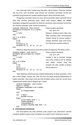 Bermain Pemograman Dengan Pascal


     Jadi, parameter berisi variabel yang digunakan oleh procedure. Paramater tersebut
ada dua jenis, yaitu parameter yang berasal dari procedure (parameter formal) dan
parameter yang berasal dari variabel-variabel program utama (parameter nyata).
     Penggunaan parameter secara by value, berarti perubahan dalam parameter formal
tidak akan merubah parameter nyata, seperti pada program value1 dan value2.
Sedangkan penggunaan parameter by reference, perubahan pada parameter formal akan
ikut merubah parameter nyata. Contoh by reference :
program reference; uses wincrt;                    Output program disamping :
procedure hitung(var a,b,c:byte);
                                                           x=2 y=3 z=5
begin
     c:=a+b;                                       Meskipun variabel z belum diberi nilai,
end;
                                                   tetapi procedure telah memprosesnya
var x,y,z:byte;
begin                                              menjadi bernilai 5, karena variabel z
     x:=2;                                         menjadi parameter nyata untuk proce-
     y:=3;
     hitung(x,y,z);                                dure hitung dan mewakili variabel c.
     writeln(‘x=’,x,’ y=’,y,’ z=’,z);
end.
     Sekarang, bagaimana jika by value dan by reference digabung. Perhatikan contoh :
program campur; uses wincrt;                       Output program disamping :
procedure get(a,b:byte;var c:byte);
                                                           x=2 y=3 z=5
begin
     c:=a+b;                                       Variabel x dan y hanyalah sebagai
end;
                                                   input untuk variabel a dan b. Sebagai
var x,y,z:byte;
begin                                              hasil    adalah   variabel   yang   bisa
     x:=2;                                         berubah nilai yaitu variabel z dengan
     y:=3;
     get(x,y,z);                                   sifat by reference.
     writeln(‘x=’,x,’ y=’,y,’ z=’,z);
end.
     Telah dijelaskan bahwa type data variabel dideklarasikan di dalam parameter. Untuk
type ordinal (integer, boolean dan char) dan type real dapat langsung dideklarasikan di
bagian parameter. Akan tetapi untuk tipe data kompleks (string, array dan record) harus
dideklarasikan terlebih dahulu dibagian type. Contoh :
     program kompleks; uses wincrt;
     type a = string;
     procedure long(nama:a;var x:byte);
     begin
           x:=length(nama);
     end;
     var     n:byte;
             myname:string;
     begin
             write(‘Nama ente ? ‘);
             readln(myname);
             long(myname,n);
             writeln(‘Panjang nama ente ‘,n);
     end.
B. PERTEMANAN PROSEDUR
     Ada kemungkinan bila anda membuat suatu program ada ‘pertemanan’ diantara
procedure didalam program anda. Perhatikan dan analisis contoh ‘pertemanan’ berikut :



co s i a o . m
o l iz h oc
  _ x @y    o                                                    B h s e ga nP sa
                                                                  a aaP mo rma acl
 
