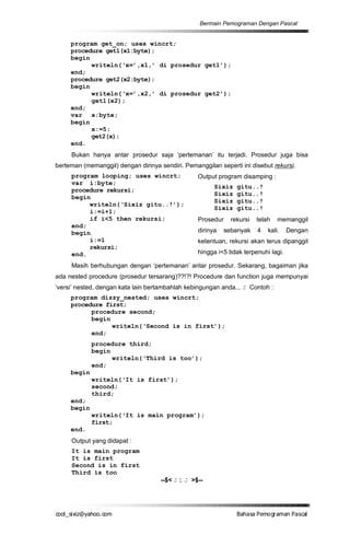 Bermain Pemograman Dengan Pascal


     program get_on; uses wincrt;
     procedure get1(x1:byte);
     begin
           writeln(‘x=’,x1,’ di prosedur get1’);
     end;
     procedure get2(x2:byte);
     begin
           writeln(‘x=’,x2,’ di prosedur get2’);
           get1(x2);
     end;
     var x:byte;
     begin
           x:=5;
           get2(x);
     end.
     Bukan hanya antar prosedur saja ‘pertemanan’ itu terjadi. Prosedur juga bisa
berteman (memanggil) dengan dirinya sendiri. Pemanggilan seperti ini disebut rekursi.
     program looping; uses wincrt;                Output program disamping :
     var i:byte;
                                                        Sixiz   gitu..!
     procedure rekursi;
                                                        Sixiz   gitu..!
     begin
                                                        Sixiz   gitu..!
          writeln(‘Sixiz gitu..!’);
                                                        Sixiz   gitu..!
          i:=i+1;
          if i<5 then rekursi;                    Prosedur    rekursi   telah   memanggil
     end;
     begin                                        dirinya   sebanyak    4   kali.    Dengan
          i:=1                                    ketentuan, rekursi akan terus dipanggil
          rekursi;
     end.                                         hingga i<5 tidak terpenuhi lagi.

     Masih berhubungan dengan ‘pertemanan’ antar prosedur. Sekarang, bagaiman jika
ada nested procedure (prosedur tersarang)??!?! Procedure dan function juga mempunyai
‘versi’ nested, dengan kata lain bertambahlah kebingungan anda... J Contoh :
     program dizzy_nested; uses wincrt;
     procedure first;
           procedure second;
           begin
                 writeln(‘Second is in first’);
           end;
             procedure third;
             begin
                   writeln(‘Third is too’);
             end;
     begin
             writeln(‘It is first’);
             second;
             third;
     end;
     begin
             writeln(‘It is main program’);
             first;
     end.
     Output yang didapat :
     It is main program
     It is first
     Second is in first
     Third is too
                                     --$< J L J >$--




co s i a o . m
o l iz h oc
  _ x @y    o                                                   B h s e ga nP sa
                                                                 a aaP mo rma acl
 