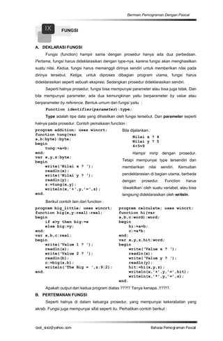 Bermain Pemograman Dengan Pascal


     IX       FUNGSI


A. DEKLARASI FUNGSI
     Fungsi (function) hampir sama dengan prosedur hanya ada dua perbedaan.
Pertama, fungsi harus dideklarasikan dengan type-nya, karena fungsi akan menghasilkan
suatu nilai. Kedua, fungsi harus memanggil dirinya sendiri untuk memberikan nilai pada
dirinya tersebut. Ketiga, untuk diproses dibagian program utama, fungsi harus
dideklarasikan seperti sebuah ekspresi. Sedangkan prosedur dideklarasikan sendiri.
     Seperti halnya prosedur, fungsi bisa mempunyai parameter atau bisa juga tidak. Dan
bila mempunyai parameter, ada dua kemungkinan yaitu berparameter by value atau
berparameter by reference. Bentuk umum dari fungsi yaitu :
     Function identifier(parameter):type;
     Type adalah tipe data yang dihasilkan oleh fungsi tersebut. Dan parameter seperti
halnya pada prosedur. Contoh pemakaian function :
program addition; uses wincrt;                   Bila dijalankan :
function tung(var
                                                       Nilai x ? 4
a,b:byte):byte;
                                                       Nilai y ? 5
begin
                                                       4+5=9
     tung:=a+b;
end;                                                   Hampir mirip dengan prosedur.
var x,y,z:byte;
begin                                            Tetapi mempunyai type tersendiri dan
     write(‘Nilai x ? ‘);                        memberikan      nilai   sendiri.   Kemudian
     readln(x);
     write(‘Nilai y ? ‘);                        pendeklarasian di bagian utama, berbeda
     readln(y);                                  dengan     prosedur.      Function    harus
     z:=tung(x,y);
     writeln(x,’+‘,y,’=‘,z);                     ‘diwakilkan’ oleh suatu variabel, atau bisa
end.                                             langsung dideklarasikan oleh writeln.
     Berikut contoh lain dari function :
program big_little; uses wincrt;               program calculate; uses wincrt;
function big(x,y:real):real;                   function hi(var
begin                                          a,b,c:word):word;
     if x>y then big:=x                        begin
     else big:=y;                                   hi:=a+b;
end;                                                c:=a*b;
var a,b,c:real;                                end;
begin                                          var x,y,z,hit:word;
     write(‘Value 1 ? ‘);                      begin
     readln(a);                                     write(‘Value x ? ‘);
     write(‘Value 2 ? ‘);                           readln(x);
     readln(b);                                     write(‘Value y ? ‘);
     c:=big(a,b);                                   readln(y);
     writeln(‘The Big = ‘,z:9:2);                   hit:=hi(x,y,z);
end.                                                writeln(x,’+’,y,’=’,hit);
                                                    writeln(x,’*’,y,’=’,z);
                                               end.
     Apakah output dari kedua program diatas ???!? Tanya kenapa..!!??!?.
B. PERTEMANAN FUNGSI
     Seperti halnya di dalam keluarga prosedur, yang mempunyai kekerabatan yang
akrab. Fungsi juga mempunyai sifat seperti itu. Perhatikan contoh berikut :



co s i a o . m
o l iz h oc
  _ x @y    o                                                        B h s e ga nP sa
                                                                      a aaP mo rma acl
 