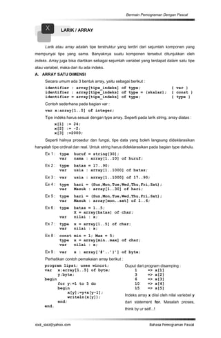 Bermain Pemograman Dengan Pascal


      X        LARIK / ARRAY


     Larik atau array adalah tipe terstruktur yang terdiri dari sejumlah komponen yang
mempunyai tipe yang sama. Banyaknya suatu komponen tersebut ditunjukkan oleh
indeks. Array juga bisa diartikan sebagai sejumlah variabel yang terdapat dalam satu tipe
atau variabel, maka dari itu ada indeks.
A. ARRAY SATU DIMENSI
     Secara umum ada 3 bentuk array, yaitu sebagai berikut :
     identifier : array[tipe_indeks] of type;                                  { var }
     identifier : array[tipe_indeks] of type = (skalar);                       { const }
     identifier = array[tipe_indeks] of type;                                  { type }
     Contoh sederhana pada bagian var :
     var x:array[1..5] of integer;
     Tipe indeks harus sesuai dengan type array. Seperti pada larik string, array diatas :
           x[1] := 24;
           x[2] := -2;
           x[3] :=2000;
     Seperti halnya prosedur dan fungsi, tipe data yang boleh langsung dideklarasikan
hanyalah tipe ordinal dan real. Untuk string harus dideklarasikan pada bagian type dahulu.
     Ex 1 :   type    huruf = string[30];
              var     nama : array[1..10] of huruf;
     Ex 2 :   type    batas = 17..90;
              var     usia : array[1..1000] of batas;
     Ex 3 :   var     usia : array[1..1000] of 17..90;
     Ex 4 :   type    hari = (Sun,Mon,Tue,Wed,Thu,Fri,Sat);
              var     Masuk : array[1..30] of hari;
     Ex 5 :   type    hari = (Sun,Mon,Tue,Wed,Thu,Fri,Sat);
              var     Masuk : array[mon..sat] of 1..6;
     Ex 6 :   type    batas = 1..5;
                      X = array[batas] of char;
              var     nilai : x;
     Ex 7 :   type    x = array[1..5] of char;
              var     nilai : x;
     Ex 8 :   const min = 1; Max = 5;
              type x = array[min..max] of char;
              var   nilai : x;
     Ex 9 :   var     x : array[‘#’..’}’] of byte;
     Perhatikan contoh pemakaian array berikut :
     program lipat; uses wincrt;                   Ouput dari program disamping :
     var x:array[1..5] of byte;                        1        => x[1]
           y:byte;                                     3        => x[2]
     begin                                             6        => x[3]
           for y:=1 to 5 do                            10       => x[4]
           begin                                       15       => x[5]
                x[y]:=y+x[y-1];
                writeln(x[y]);                     Indeks array x diisi oleh nilai variebel y
           end;                                    dari statement for. Masalah proses,
     end.
                                                   think by ur self...!


co s i a o . m
o l iz h oc
  _ x @y    o                                                      B h s e ga nP sa
                                                                    a aaP mo rma acl
 