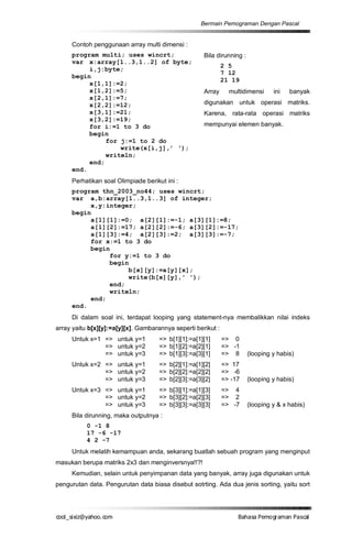 Bermain Pemograman Dengan Pascal


     Contoh penggunaan array multi dimensi :
     program multi; uses wincrt;                     Bila dirunning :
     var x:array[1..3,1..2] of byte;
                                                              2 5
          i,j:byte;
                                                              7 12
     begin
                                                              21 19
          x[1,1]:=2;
          x[1,2]:=5;                                 Array      multidimensi     ini   banyak
          x[2,1]:=7;
          x[2,2]:=12;                                digunakan untuk operasi matriks.
          x[3,1]:=21;                                Karena, rata-rata operasi matriks
          x[3,2]:=19;
          for i:=1 to 3 do                           mempunyai elemen banyak.
          begin
               for j:=1 to 2 do
                   write(x[i,j],’ ‘);
               writeln;
          end;
     end.
     Perhatikan soal Olimpiade berikut ini :
     program thn_2003_no44; uses wincrt;
     var a,b:array[1..3,1..3] of integer;
          x,y:integer;
     begin
          a[1][1]:=0; a[2][1]:=-1; a[3][1]:=8;
          a[1][2]:=17; a[2][2]:=-6; a[3][2]:=-17;
          a[1][3]:=4; a[2][3]:=2; a[3][3]:=-7;
          for x:=1 to 3 do
          begin
               for y:=1 to 3 do
               begin
                    b[x][y]:=a[y][x];
                    write(b[x][y],' ');
               end;
               writeln;
          end;
     end.
     Di dalam soal ini, terdapat looping yang statement-nya membalikkan nilai indeks
array yaitu b[x][y]:=a[y][x]. Gambarannya seperti berikut :
     Untuk x=1 => untuk y=1          => b[1][1]:=a[1][1]      => 0
               => untuk y=2          => b[1][2]:=a[2][1]      => -1
               => untuk y=3          => b[1][3]:=a[3][1]      => 8      (looping y habis)
     Untuk x=2 => untuk y=1          => b[2][1]:=a[1][2]      => 17
               => untuk y=2          => b[2][2]:=a[2][2]      => -6
               => untuk y=3          => b[2][3]:=a[3][2]      => -17    (looping y habis)
     Untuk x=3 => untuk y=1          => b[3][1]:=a[1][3]      => 4
               => untuk y=2          => b[3][2]:=a[2][3]      => 2
               => untuk y=3          => b[3][3]:=a[3][3]      => -7     (looping y & x habis)
     Bila dirunning, maka outputnya :
           0 -1 8
           17 -6 -17
           4 2 -7
     Untuk melatih kemampuan anda, sekarang buatlah sebuah program yang menginput
masukan berupa matriks 2x3 dan menginversnya!!?!
     Kemudian, selain untuk penyimpanan data yang banyak, array juga digunakan untuk
pengurutan data. Pengurutan data biasa disebut sotrting. Ada dua jenis sorting, yaitu sort




co s i a o . m
o l iz h oc
  _ x @y    o                                                      B h s e ga nP sa
                                                                    a aaP mo rma acl
 