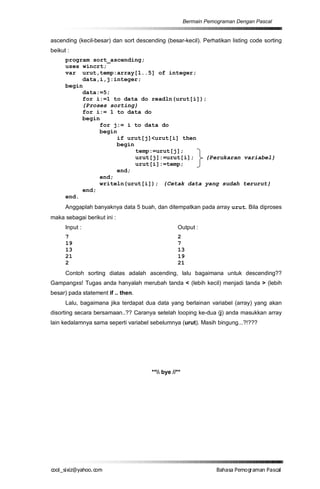 Bermain Pemograman Dengan Pascal


ascending (kecil-besar) dan sort descending (besar-kecil). Perhatikan listing code sorting
beikut :
      program sort_ascending;
      uses wincrt;
      var urut,temp:array[1..5] of integer;
           data,i,j:integer;
      begin
           data:=5;
           for i:=1 to data do readln(urut[i]);
           {Proses sorting}
           for i:= 1 to data do
           begin
                for j:= i to data do
                begin
                     if urut[j]<urut[i] then
                     begin
                           temp:=urut[j];
                           urut[j]:=urut[i];   {Perukaran variabel}
                           urut[i]:=temp;
                     end;
                end;
                writeln(urut[i]); {Cetak data yang sudah terurut}
           end;
      end.
      Anggaplah banyaknya data 5 buah, dan ditempatkan pada array urut. Bila diproses
maka sebagai berikut ini :
      Input :                                     Output :
      7                                           2
      19                                          7
      13                                          13
      21                                          19
      2                                           21
      Contoh sorting diatas adalah ascending, lalu bagaimana untuk descending??
Gampangxs! Tugas anda hanyalah merubah tanda < (lebih kecil) menjadi tanda > (lebih
besar) pada statement if .. then.
      Lalu, bagaimana jika terdapat dua data yang berlainan variabel (array) yang akan
disorting secara bersamaan..?? Caranya setelah looping ke-dua (j) anda masukkan array
lain kedalamnya sama seperti variabel sebelumnya (urut). Masih bingung...?!???




                                       ** bye //**




co s i a o . m
o l iz h oc
  _ x @y    o                                                      B h s e ga nP sa
                                                                    a aaP mo rma acl
 