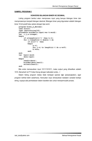 Bermain Pemograman Dengan Pascal


SAMPEL PROGRAM 1

                      KONVERSI BILANGAN BINER KE DESIMAL
     Listing program berikut akan memproses input yang berupa bilangan biner dan
memprosesnya menjadi bilangan desimal. Bilangan biner yang digunakan adalah bilangan
biner 16 bit positif atau setara dengan tipe word.
      program biner_2_decimal;
      uses wincrt;
      type input=string[16];
      procedure bin2dec(s:input;var k:word);
      var i,j,a:integer;
      begin
           if s[length(s)]='1' then k:=1;
           for i:=length(s)-1 downto 1 do
               if s[i]='1' then
               begin
                     a:=1;
                     for j:=i to length(s)-1 do a:=a*2;
                     k:=k+a;
               end;
      end;
      var hasil:word;
           data:input;
      begin
           readln(data);
           bin2dec(data,hasil);
           writeln(hasil);
      end.
     Bila anda memasukkan input 10111101011, maka output yang dihasilkan adalah
1515. Benarkah itu??! Coba hitung dengan kalkulator anda....!
     Dalam listing program diatas tidak terdapat operasi sqr (perpangkatan), agar
program terlihat lebih sederhana. Kemudian input dimasukkan kedalam variabel bertipe
string, supaya ada pembatasan dalam karakter dan untuk mempermudah proses.




co s i a o . m
o l iz h oc
  _ x @y    o                                                    B h s e ga nP sa
                                                                  a aaP mo rma acl
 