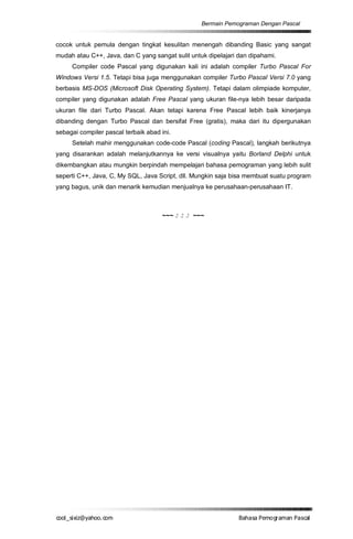 Bermain Pemograman Dengan Pascal


cocok untuk pemula dengan tingkat kesulitan menengah dibanding Basic yang sangat
mudah atau C++, Java, dan C yang sangat sulit untuk dipelajari dan dipahami.
     Compiler code Pascal yang digunakan kali ini adalah compiler Turbo Pascal For
Windows Versi 1.5. Tetapi bisa juga menggunakan compiler Turbo Pascal Versi 7.0 yang
berbasis MS-DOS (Microsoft Disk Operating System). Tetapi dalam olimpiade komputer,
compiler yang digunakan adalah Free Pascal yang ukuran file-nya lebih besar daripada
ukuran file dari Turbo Pascal. Akan tetapi karena Free Pascal lebih baik kinerjanya
dibanding dengan Turbo Pascal dan bersifat Free (gratis), maka dari itu dipergunakan
sebagai compiler pascal terbaik abad ini.
     Setelah mahir menggunakan code-code Pascal (coding Pascal), langkah berikutnya
yang disarankan adalah melanjutkannya ke versi visualnya yaitu Borland Delphi untuk
dikembangkan atau mungkin berpindah mempelajari bahasa pemograman yang lebih sulit
seperti C++, Java, C, My SQL, Java Script, dll. Mungkin saja bisa membuat suatu program
yang bagus, unik dan menarik kemudian menjualnya ke perusahaan-perusahaan IT.



                                      ~~~ J J J ~~~




co s i a o . m
o l iz h oc
  _ x @y    o                                                  B h s e ga nP sa
                                                                a aaP mo rma acl
 