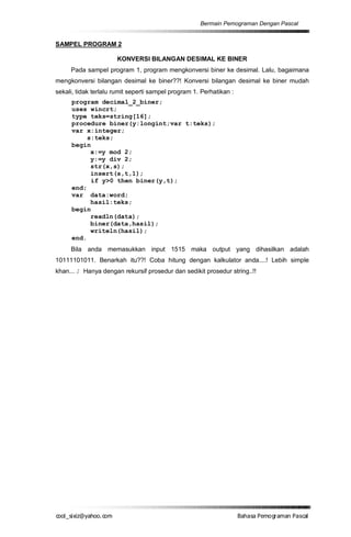 Bermain Pemograman Dengan Pascal


SAMPEL PROGRAM 2

                      KONVERSI BILANGAN DESIMAL KE BINER
     Pada sampel program 1, program mengkonversi biner ke desimal. Lalu, bagaimana
mengkonversi bilangan desimal ke biner??! Konversi bilangan desimal ke biner mudah
sekali, tidak terlalu rumit seperti sampel program 1. Perhatikan :
      program decimal_2_biner;
      uses wincrt;
      type teks=string[16];
      procedure biner(y:longint;var t:teks);
      var x:integer;
           s:teks;
      begin
            x:=y mod 2;
            y:=y div 2;
            str(x,s);
            insert(s,t,1);
            if y>0 then biner(y,t);
      end;
      var data:word;
            hasil:teks;
      begin
            readln(data);
            biner(data,hasil);
            writeln(hasil);
      end.
     Bila anda memasukkan input 1515 maka output yang dihasilkan adalah
10111101011. Benarkah itu??! Coba hitung dengan kalkulator anda....! Lebih simple
khan... J Hanya dengan rekursif prosedur dan sedikit prosedur string..!!




co s i a o . m
o l iz h oc
  _ x @y    o                                                        B h s e ga nP sa
                                                                      a aaP mo rma acl
 