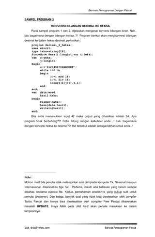 Bermain Pemograman Dengan Pascal


SAMPEL PROGRAM 3

                     KONVERSI BILANGAN DESIMAL KE HEKSA
     Pada sampel program 1 dan 2, dijelaskan mengenai konversi bilangan biner. Nah..
lalu bagaimana dengan bilangan heksa..?! Program berikut akan mengkonversi bilangan
desimal ke dalam heksa desimal, perhatikan :
     program decimal_2_heksa;
     uses wincrt;
     type teks=string[16];
     Procedure Hexa(i:longint;var t:teks);
     Var s:teks;
          j:longint;
     Begin
          s:='0123456789ABCDEF';
          while i>0 do
          begin
                j:=i mod 16;
                i:=i div 16;
                insert(s[j+1],t,1);
          end;
     end;
     var data:word;
          hasil:teks;
     begin
          readln(data);
          hexa(data,hasil);
          writeln(hasil);
     end.
     Bila anda memasukkan input 42 maka output yang dihasilkan adalah 2A. Apa
program tidak berbohong??! Coba hitung dengan kalkulator anda....! Lalu bagaimana
dengan konversi heksa ke desimal??! Hal tersebut adalah sebagai latihan untuk anda..!!




Note :
Mohon maaf bila penulis tidak melampirkan soal olimpiade komputer Tk. Nasional maupun
Internasional, dikarenakan tiga hal : Pertama, masih ada bahasan yang belum sempat
dibahas terutama operasi file. Kedua, pemahaman analitiknya yang cukup sulit untuk
pemula (beginner). Dan ketiga, banyak soal yang tidak bisa diselesaikan oleh compiler
Turbo Pascal dan hanya bisa diselesaikan oleh compiler Free Pascal dikarenakan
masalah UPDATE. Insya Allah pada Jilid Ke-2 akan penulis masukkan ke dalam
lampirannya.




co s i a o . m
o l iz h oc
  _ x @y    o                                                  B h s e ga nP sa
                                                                a aaP mo rma acl
 