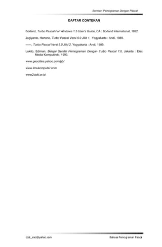 Bermain Pemograman Dengan Pascal


                                  DAFTAR CONTEKAN


Borland, Turbo Pascal For Windows 1.5 User’s Guide, CA : Borland International, 1992.

Jogiyanto, Hartono, Turbo Pascal Versi 5.0 Jilid 1, Yogyakarta : Andi, 1989.

------, Turbo Pascal Versi 5.0 Jilid 2, Yogyakarta : Andi, 1989.

Lukito, Ediman, Belajar Sendiri Pemograman Dengan Turbo Pascal 7.0, Jakarta : Elex
        Media Komputindo, 1993.

www.geocities.yahoo.com/gb/

www.ilmukomputer.com

www2.toki.or.id




co s i a o . m
o l iz h oc
  _ x @y    o                                                      B h s e ga nP sa
                                                                    a aaP mo rma acl
 