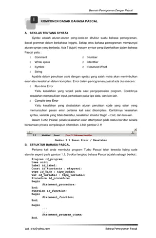 Bermain Pemograman Dengan Pascal


        II      KOMPONEN DASAR BAHASA PASCAL


A. SEKILAS TENTANG SYNTAX
        Syntax adalah aturan-aturan peng-code-an struktur suatu bahasa pemograman,
ibarat grammar dalam berbahasa Inggris. Setiap jenis bahasa pemograman mempunyai
aturan syntax yang berbeda. Ada 7 (tujuh) macam syntax yang diperhatikan dalam bahasa
Pascal yaitu :
    Ø     Comment                              Ø   Number
    Ø     White space                          Ø   Identifier
    Ø     Symbol                               Ø   Reserved Word
    Ø     String
        Apabila dalam penulisan code dengan syntax yang salah maka akan menimbulkan
error atau kesalahan dalam kompilasi. Error dalam pemograman pascal ada dua macam :
    Ø     Run-time Error
          Yaitu kesalahan yang terjadi pada saat pengoperasian program. Contohnya
    kesalahan memasukkan input, perbedaan pada tipe data, dan lain-lain.
    Ø     Compile-time Error
          Yaitu kesalahan yang disebabkan aturan penulisan code yang salah yang
    memunculkan pesan error pertama kali saat dikompilasi. Contohnya kesalahan
    syntax, variable yang tidak diketahui, kesalahan struktur Begin – End, dan lain-lain.
        Dalam Turbo Pascal, pesan kesalahan akan ditampilkan pada status bar dan secara
bersamaan proses kompilasipun dihentikan. Lihat gambar 2.1!




                           Gambar 2.1 Pesan Error / Kesalahan
B. STRUKTUR BAHASA PASCAL
        Pertama kali anda membuka program Turbo Pascal telah tersedia listing code
standar seperti pada gambar 1.1. Struktur lengkap bahasa Pascal adalah sebagai berikut :
        Program id_program;
        Uses unit;
        Label id_label;
        Const id_konstanta : ekspresi;
        Type id_tipe : tipe_bebas;
        Var id_variabel : tipe_variabel;
        Procedure id_procedure;
        Begin
              Statement_procedure;
        End;
        Function id_function;
        Begin
              Statement_function;
        End;
        Begin
                   ...
                   ...
                   Statement_program_utama;
        End.


co s i a o . m
o l iz h oc
  _ x @y    o                                                     B h s e ga nP sa
                                                                   a aaP mo rma acl
 
