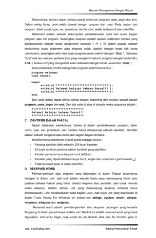 Bermain Pemograman Dengan Pascal


        Sebenarnya, struktur dasar bahasa pascal terdiri dari program, uses, begin dan end.
Dalam setiap listing code selalu diawali dengan program dan uses. Pada bagian dari
program, label, const, type, var, procedure, dan function selalu terdapat id atau identifier.
        Statement adalah sebuah sekumpulan pendeklarasian code dari suatu bagian
program atau inti program. Sedangkan ekspresi adalah sebuah statement pendek yang
dideklarasikan setelah tanda assignment operator ( := ). Di dalam pascal, setelah
berakhirnya suatu statement atau ekspresi selalu diakhiri dengan tanda titik koma
(semicolon), sedangkan akhir dari suatu program selalu diakhiri dengan “ End. ”. Deklarasi
“End” ada dua macam, pertama End yang mengakhiri seluruh program dengan tanda titik (
End. ), kedua End yang mengakhiri suatu statement dengan tanda semicolon ( End; ).
        Coba perhatikan contoh listing/code program sederhana berikut :
        program welcome;
        uses wincrt;

        begin
                writeln('*******************************');
                writeln('Selamat belajar bahasa Pascal!!');
                writeln('*******************************');
        end.
        Dari code diatas dapat dilihat bahwa bagian terpenting dari struktur pascal adalah
program, uses, begin dan end. Dan bila code di atas di compile maka outputnya adalah :
        *******************************
        Selamat belajar bahasa Pascal!!
        *******************************
C. IDENTIFIER DALAM PASCAL
        Seperi dijelaskan sebelumnya, bahwa di dalam pendeklarasian program, label,
const, type, var, procedure, dan function harus mempunyai sebuah identifier. Identifier
adalah sebuah pengenal atau nama dari bagian-bagian tersebut.
        Identifier harus memenuhi syarat-syarat sebagai berikut :
    Ø     Panjang karakter tidak melebihi 255 buah karakter.
    Ø     63 buah karakter pertama adalah karakter yang signifikan.
    Ø     Karaker pertama harus berupa huruf (alfabet).
    Ø     Karakter yang diperbolehkan hanya huruf, angka dan undercore / garis bawah (_).
    Ø     Tidak terdapat spasi di dalam identifier.
D. RESERVED WORD
        Perintah-perintah atau ekspresi yang digunakan di dalam Pascal sebenarnya
terdapat di dalam unit. Jadi unit adalah sebuah basis yang menampung librari atau
pustaka bahasa Pascal yang biasa disebut ekspresi atau perintah. Jadi untuk menulis
suatu ekspresi, terlebih dahulu unit yang menampung ekspresi tersebut harus
dideklarasikan. Unit dideklarasikan pada bagian uses. Ada tujuh unit yang disediakan di
dalam Turbo Pascal For Windows ini, antara lain strings, system, wincrt, windos,
winprocs, wintypes dan wobjects.
        Reserved word adalah perintah-perintah atau ekspresi cadangan yang tersedia
llangsung di dalam pascal tanpa melalui unit. Berikut ini adalah reserved word yang biasa
digunakan : and, array, begin, case, const, div, do, downto, else, end, for, function, goto, if,



co s i a o . m
o l iz h oc
  _ x @y    o                                                       B h s e ga nP sa
                                                                     a aaP mo rma acl
 