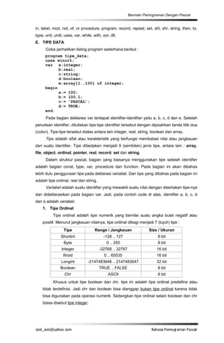 Bermain Pemograman Dengan Pascal


in, label, mod, not, of, or procedure, program, record, repeat, set, shl, shr, string, then, to,
type, unit, until, uses, var, while, with, xor, dll.
E. TIPE DATA
      Coba perhatikan listing program sederhana berikut :
      program tipe_data;
      uses wincrt;
      var a:integer;
            b:real;
            c:string;
            d:boolean;
            e:array[1..100] of integer;
      begin
            a:= 100;
            b:= 100.1;
            c:= ’PASCAL’;
            d:= TRUE;
      end.
      Pada bagian deklarasi var terdapat identifier-identifier yaitu a, b, c, d dan e. Setelah
penulisan identifier, dituliskan tipe-tipe identifier tersebut dengan dipisahkan tanda titik dua
(colon). Tipe-tipe tersebut diatas antara lain integer, real, string, boolean dan array.
      Tipe adalah sifat atau karakteristik yang berfungsi membatasi nilai atau jangkauan
dari suatu identifier. Tipe dibedakan menjadi 9 (sembilan) jenis tipe, antara lain : array,
file, object, ordinal, pointer, real, record, set dan string.
      Dalam struktur pascal, bagian yang biasanya menggunakan tipe setelah identifier
adalah bagian const, type, var, procedure dan function. Pada bagian ini akan dibahas
lebih dulu penggunaan tipe pada deklarasi variabel. Dan tipe yang dibahas pada bagian ini
adalah tipe ordinal, real dan string.
      Variabel adalah suatu identifier yang mewakili suatu nilai dengan disertakan tipe-nya
dan dideklarasikan pada bagian var. Jadi, pada contoh code di atas, identifier a, b, c, d
dan e adalah variabel.
    1. Tipe Ordinal
           Tipe ordinal adalah tipe numerik yang bernilai suatu angka bulat negatif atau
    positif. Menurut jangkauan nilainya, tipe ordinal dibagi menjadi 7 (tujuh) tipe :
                  Tipe                Range / Jangkauan              Size / Ukuran
                Shortint                   -128 .. 127                    8 bit
                  Byte                       0 .. 255                     8 bit
                Integer                  -32768 .. 32767                 16 bit
                 Word                       0 .. 65535                   16 bit
                Longint          -2147483648 .. 2147483647               32 bit
                Boolean                  TRUE .. FALSE                    8 bit
                  Chr                         ASCII                       8 bit
           Khusus untuk tipe boolean dan chr, tipe ini adalah tipe ordinal predefine atau
    tidak terdefinisi. Jadi chr dan boolean bisa dianggap bukan tipe ordinal karena tidak
    bisa digunakan pada operasi numerik. Sedangkan tipe ordinal selain boolean dan chr
    biasa disebut tipe integer.




co s i a o . m
o l iz h oc
  _ x @y    o                                                          B h s e ga nP sa
                                                                        a aaP mo rma acl
 