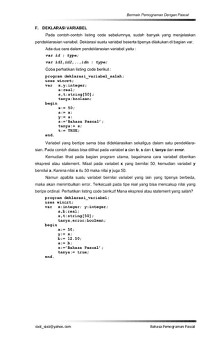 Bermain Pemograman Dengan Pascal


F. DEKLARASI VARIABEL
      Pada contoh-contoh listing code sebelumnya, sudah banyak yang menjelaskan
pendeklarasian variabel. Deklarasi suatu variabel beserta tipenya dilakukan di bagian var.
      Ada dua cara dalam pendeklarasian variabel yaitu :
      var id : type;
      var id1,id2,..,idn : type;
      Coba perhatikan listing code berikut :
      program deklarasi_variabel_salah;
      uses wincrt;
      var x,y:integer;
            a:real;
            s,t:string[50];
            tanya:boolean;
      begin
            x:= 50;
            a:= x;
            y:= a;
            s:=’Bahasa Pascal’;
            tanya:= s;
            t:= TRUE;
      end.
      Variabel yang bertipe sama bisa dideklarasikan sekaligus dalam satu pendeklara-
sian. Pada contoh diatas bisa dilihat pada variabel a dan b, s dan t, tanya dan error.
      Kemudian lihat pada bagian program utama, bagaimana cara variabel diberikan
ekspresi atau statement. Misal pada variabel x yang bernilai 50, kemudian variabel y
bernilai x. Karena nilai x itu 50 maka nilai y juga 50.
      Namun apabila suatu variabel bernilai variabel yang lain yang tipenya berbeda,
maka akan menimbulkan error. Terkecuali pada tipe real yang bisa mencakup nilai yang
beripe ordinal. Perhatikan listing code berikut! Mana ekspresi atau statement yang salah?
     program deklarasi_variabel;
     uses wincrt;
     var x:integer; y:integer;
           a,b:real;
           s,t:string[50];
           tanya,error:boolean;
     begin
           x:= 50;
           y:= x;
           b:= 12.50;
           a:= b;
           s:=’Bahasa Pascal’;
           tanya:= true;
     end.




co s i a o . m
o l iz h oc
  _ x @y    o                                                         B h s e ga nP sa
                                                                       a aaP mo rma acl
 
