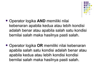    Operator logika AND memiliki nilai
    kebenaran apabila kedua atau lebih kondisi
    adalah benar atau apabila salah satu kondisi
    bernilai salah maka hasilnya pasti salah.

   Operator logika OR memiliki nilai kebenaran
    apabila salah satu kondisi adalah benar atau
    apabila kedua atau lebih kondisi kondisi
    bernilai salah maka hasilnya pasti salah.
 
