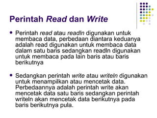 Perintah Read dan Write
   Perintah read atau readln digunakan untuk
    membaca data, perbedaan diantara keduanya
    adalah read digunakan untuk membaca data
    dalam satu baris sedangkan readln digunakan
    untuk membaca pada lain baris atau baris
    berikutnya

   Sedangkan perintah write atau writeln digunakan
    untuk menampilkan atau mencetak data.
    Perbedaannya adalah perintah write akan
    mencetak data satu baris sedangkan perintah
    writeln akan mencetak data berikutnya pada
    baris berikutnya pula.
 
