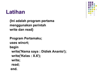 Latihan
 {Ini adalah program pertama
 menggunakan perintah
 write dan read}

 Program Pertamaku;
 uses wincrt;
 begin
  write('Nama saya : Didiek Ananto');
  write('Kelas : X.6');
  write;
  read;
 end.
 