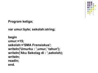 Program ketiga;

var umur:byte; sekolah:string;

begin
umur:=15;
sekolah:='SMA Fransiskus';
writeln('Umurku : ',umur,' tahun');
writeln('Aku Sekolag di : ',sekolah);
writeln;
readln;
end.
 