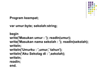 Program keempat;

var umur:byte; sekolah:string;

begin
write('Masukan umur : '); readln(umur);
write('Masukan nama sekolah : '); readln(sekolah);
writeln;
writeln('Umurku : ',umur,' tahun');
writeln('Aku Sekolag di : ',sekolah);
writeln;
readln;
end.
 