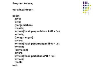 Program kelima;

var a,b,c:integer;

begin
 a:=1;
 b:=5;
 {penjumlahan}
 c:=a+b;
 writeln('hasil penjumlahan A+B = ',c);
 writeln;
 {pengurangan}
 c:=b-a;
 writeln('hasil pengurangan B-A = ',c);
 writeln;
 {perkalian}
 c:=a*b;
 writeln('hasil perkalian A*B = ',c);
 writeln;
 readln;
end.
 