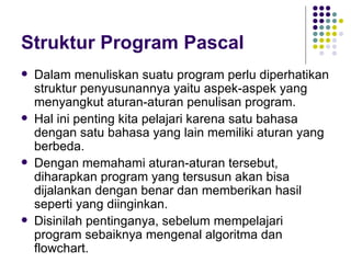 Struktur Program Pascal
   Dalam menuliskan suatu program perlu diperhatikan
    struktur penyusunannya yaitu aspek-aspek yang
    menyangkut aturan-aturan penulisan program.
   Hal ini penting kita pelajari karena satu bahasa
    dengan satu bahasa yang lain memiliki aturan yang
    berbeda.
   Dengan memahami aturan-aturan tersebut,
    diharapkan program yang tersusun akan bisa
    dijalankan dengan benar dan memberikan hasil
    seperti yang diinginkan.
   Disinilah pentinganya, sebelum mempelajari
    program sebaiknya mengenal algoritma dan
    flowchart.
 