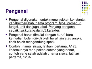 Pengenal
   Pengenal digunakan untuk menunjukkan konstanta,
    variabel/perubah, nama program, type, prosedur,
    fungsi, unit dan juga label. Panjang pengenal
    sebaiknya kurang dari 63 karakter.
   Pengenal harus dimulai dengan huruf, baru
    kemudian boleh diikuti oleh huruf lain atau angka,
    tidak boleh mengandung spasi.
   Contoh : nama_siswa, latihan_pertama, A123,
    kesemuanya merupakan contoh yang benar,
    contoh yang salah adalah : nama siswa, latihan
    pertama, 123A.
 