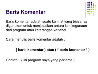 Baris Komentar
Baris komentar adalah suatu kalimat yang biasanya
digunakan untuk menjelaskan antara lain kegunaan
dari program atau keterangan variabel.

Cara menulis baris komentar adalah :

     { baris komentar } atau ( * baris komentar * )

Contoh : { ini program saya yang pertama }
 
