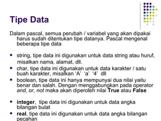 Tipe Data
Dalam pascal, semua perubah / variabel yang akan dipakai
  harus sudah ditentukan tipe datanya. Pascal mengenal
  beberapa tipe data

   string, tipe data ini digunakan untuk data string atau huruf,
    misalkan nama, alamat, dll.
   char, tipe data ini digunakan untuk data karakter / satu
    buah karakter, misalkan ‘A’ ‘a’ ‘4’ dll
   boolean, tipe data ini hanya mempunyai dua nilai yaitu
    benar dan salah. Dengan menggabungkan pada operator
    and, or, not maka akan diperoleh nilai True atau False

   integer, tipe data ini digunakan untuk data angka
    bilangan bulat
   real, tipe data ini digunakan untuk data angka bilangan
    pecahan
 
