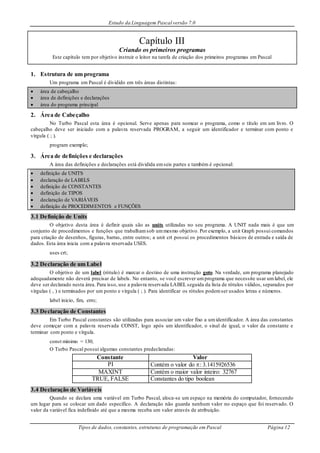 Estudo da Linguagem Pascal versão 7.0
Tipos de dados, constantes, estruturas de programação em Pascal Página 12
Capítulo III
Criando os primeiros programas
Este capítulo tem por objetivo instruir o leitor na tarefa de criação dos primeiros programas em Pascal
1. Estrutura de um programa
Um programa em Pascal é dividido em três áreas distintas:
 área de cabeçalho
 área de definições e declarações
 área do programa principal
2. Área de Cabeçalho
No Turbo Pascal esta área é opcional. Serve apenas para nomear o programa, como o título em um livro. O
cabeçalho deve ser iniciado com a palavra reservada PROGRAM, a seguir um identificador e terminar com ponto e
vírgula ( ; ).
program exemplo;
3. Área de definições e declarações
A área das definições e declarações está dividida emseis partes e também é opcional:
 definição de UNITS
 declaração de LABELS
 definição de CONSTANTES
 definição de TIPOS
 declaração de VARIÁVEIS
 definição de PROCEDIMENTOS e FUNÇÕES
3.1 Definição de Units
O objetivo desta área é definir quais são as units utilizadas no seu programa. A UNIT nada mais é que um
conjunto de procedimentos e funções que trabalhamsob ummesmo objetivo. Por exemplo, a unit Graph possui comandos
para criação de desenhos, figuras, barras, entre outros; a unit crt possui os procedimentos básicos de entrada e saída de
dados. Esta área inicia com a palavra reservada USES.
uses crt;
3.2 Declaração de um Label
O objetivo de um label (rótulo) é marcar o destino de uma instrução goto. Na verdade, um programa planejado
adequadamente não deverá precisar de labels. No entanto, se você escrever umprograma que necessite usar umlabel, ele
deve ser declarado nesta área. Para isso, use a palavra reservada LABEL seguida da lista de rótulos válidos, separados por
vírgulas ( , ) e terminados por um ponto e vírgula ( ; ). Para identificar os rótulos podemser usados letras e números.
label inicio, fim, erro;
3.3 Declaração de Constantes
Em Turbo Pascal constantes são utilizadas para associar um valor fixo a umidentificador. A área das constantes
deve começar com a palavra reservada CONST, logo após um identificador, o sinal de igual, o valor da constante e
terminar com ponto e vírgula.
const minimo = 130;
O Turbo Pascal possui algumas constantes predeclaradas:
Constante Valor
PI Contém o valor do : 3.1415926536
MAXINT Contém o maior valor inteiro: 32767
TRUE, FALSE Constantes do tipo boolean
3.4 Declaração de Variáveis
Quando se declara uma variável em Turbo Pascal, aloca-se um espaço na memória do computador, fornecendo
um lugar para se colocar um dado específico. A declaração não guarda nenhum valor no espaço que foi reservado. O
valor da variável fica indefinido até que a mesma receba um valor através de atribuição.
 