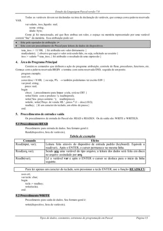 Estudo da Linguagem Pascal versão 7.0
Tipos de dados, constantes, estruturas de programação em Pascal Página 13
Todas as variáveis devem ser declaradas na área de declaração de variáveis, que começa coma palavra reservada
VAR.
var salario, inss,liquido: real;
nome: string;
idade: byte;
Como já foi mencionado, até que lhes atribua um valor, o espaço na memória representado por uma variável
conterá “lixo” da memória. Essa atribuição pode ser:
 feita pelo operador de atribuição :=
 feita com um procedimento do Pascal para leitura de dados de dispositivos
taxa_inss := 11/100; { foi atribuído um valor diretamente }
read(salario); { observe que aqui o valor está sendo lido, ou seja, solicitado ao usuário }
inss := salario * taxa_inss; { foi atribuído o resultado de uma expressão }
4. Área do Programa Principal
Contém os comandos que definem a ação do programa: atribuição, controle de fluxo, procedures, functions, etc.
Começa com a palavra reservada BEGIN e termina com outra reservada END, seguida de umponto.
program exemplo;
uses crt;
const desc = 9/100; { ou seja, 9%  também poderíamos ter escrito 0.09 }
var prod: string;
preco: real;
begin
clrscr; { procedimento para limpar a tela, está na CRT }
write(‘Entre com o produto:‘); readln(prod);
write(‘Seu preço unitário: ‘); readln(preco);
writeln; write(‘Preço de venda: R$ ‘, preco * (1 – desc):10:2);
readkey; { lê um caracter do teclado, um efeito de pausa }
end.
5. Procedimentos de entrada e saída
Os procedimentos de entrada do Pascal são: READ e READLN. Os de saída são: WRITE e WRITELN.
5.1 Procedimento READ
Procedimento para entrada de dados. Seu formato geral é:
Read(dispositivo, lista de variáveis);
Tabela de exemplos
Comando Efeito
Read(input, var); Leitura feita através do dispositivo de entrada padrão (keyboard). Equivale a
read(var);. Após o ENTER, o cursor permanece na mesma linha.
Read(arq,var); Sendo arq uma variável do tipo arquivo, a leitura dos dados será feita em disco
no arquivo assinalado por arq.
Readln(var); Lê a variável var e após o ENTER o cursor se desloca para o início da linha
seguinte.
Para ler apenas um caracter do teclado, sem pressionar a tecla ENTER, use a função READKEY:
uses crt;
var tecla: char;
begin
tecla := readkey;
write(tecla);
end.
5.2 Procedimento WRITE
Procedimento para saída de dados. Seu formato geral é:
write(dispositivo, lista de variáveis);
 