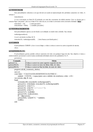Estudo da Linguagem Pascal versão 7.0
Tipos de dados, constantes, estruturas de programação em Pascal Página 15
6.2 TEXTCOLOR
Este procedimento seleciona a cor que deverá ser usada na representação dos próximos caracteres no vídeo. A
sintaxe é:
textcolor(cor);
A cor é um inteiro na faixa [0..15] podendo ser uma das constantes da tabela anterior. Caso se deseje que o
caracter fique “piscando”, deve-se somar 16 ao valor da cor, ou somar à constante outra constante chamada “blink”.
textcolor(2 + 16); { verde piscando }
textcolor(red + blink); { vermelho piscando }
6.3 TEXTBACKGROUND
Este procedimento ajusta a cor de fundo a ser utilizada no modo texto colorido. Sua sintaxe:
textbackground(cor);
A cor é um inteiro na faixa [0..7].
textcolor(15); textbackground(0); { letra branca com fundo preto }
6.4 CLRSCR
O procedimento CLRSCR (clear screen) limpa o vídeo e coloca o cursor no canto esquerdo do mesmo.
clrscr;
6.5 GOTOXY( X , Y )
O procedimento gotoxy permite colocar caracteres de texto em qualquer lugar da tela. Seu objetivo é única e
exclusivamente posicionar o cursor numa coordenada informada através dos parâmetros X e Y.
gotoxy(x,y);
Comando Efeito
gotoxy(1,1); Coloca o cursor no canto superior esquerdo da tela.
gotoxy(40,25); Coloca o cursor no meio da última linha do vídeo.
gotoxy(80,12); Coloca o cursor no final da linha do meio do vídeo.
program calcula_resistencia_eletrica;
uses crt;
const titulo = ‘CALCULO DA RESISTENCIA ELETRICA’;
unidade = #32#234; { espaço junto com o símbolo da resistência, o ohm   }
var corrente, ddp, R: real;
begin
textmode(c40); textcolor(0); textbackground(7);
gotoxy(4,1); write(titulo); textcolor(15); textbackground(0);
gotoxy(6,7); write(‘U’);
gotoxy(1,8); write(‘R = --- = ------- = ‘);
gotoxy(6,9); write(‘I’);
gotoxy(12,7); read(ddp);
gotoxy(12,9); read(corrente);
R := ddp/corrente;
gotoxy(20,8); write(R:7:1,’ ‘+unidade);
readkey;
end.
 
