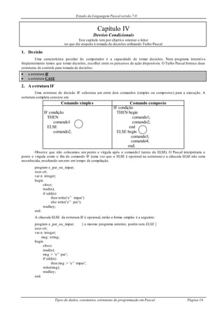 Estudo da Linguagem Pascal versão 7.0
Tipos de dados, constantes, estruturas de programação em Pascal Página 16
Capítulo IV
Desvios Condicionais
Este capítulo tem por objetivo orientar o leitor
no que diz respeito à tomada de decisões utilizando Turbo Pascal
1. Decisão
Uma característica peculiar do computador é a capacidade de tomar decisões. Num programa interativo
freqüentemente temos que tomar decisões, escolher entre os percursos de ação disponíveis. O Turbo Pascal fornece duas
estruturas de controle para tomada de decisões:
 a estrutura IF
 a estrutura CASE
2. A estrutura IF
Uma estrutura de decisão IF seleciona um entre dois comandos (simples ou compostos) para a execução. A
estrutura completa consiste em:
Comando simples Comando composto
IF condição
THEN
comando1
ELSE
comando2;
IF condição
THEN begin
comando1;
comando2;
end
ELSE begin
comando3;
comando4;
end;
Observe que não colocamos um ponto e vírgula após o comando1 (antes do ELSE). O Pascal interpretaria o
ponto e vírgula como o fim do comando IF (uma vez que o ELSE é opcional na estrutura) e a cláusula ELSE não seria
reconhecida, resultando umerro em tempo de compilação.
program e_par_ou_impar;
uses crt;
var n: integer;
begin
clrscr;
read(n);
if odd(n)
then write(‘e’’ impar’)
else write(‘e’’ par’);
readkey;
end.
A cláusula ELSE da estrutura IF é opcional, então a forma simples é a seguinte:
program e_par_ou_impar; { o mesmo programa anterior, porém sem ELSE }
uses crt;
var n: integer;
msg: string;
begin
clrscr;
read(n);
msg := ‘e’’ par’;
if odd(n)
then msg := ‘e’’ impar’;
write(msg);
readkey;
end.
 
