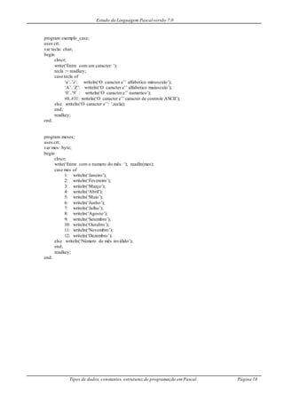 Estudo da Linguagem Pascal versão 7.0
Tipos de dados, constantes, estruturas de programação em Pascal Página 18
program exemplo_case;
uses crt;
var tecla: char;
begin
clrscr;
write(‘Entre com um caracter: ‘);
tecla := readkey;
case tecla of
‘a’..’z’: writeln(‘O caracter e’’ alfabetico minusculo’);
‘A’..’Z’: writeln(‘O caracter e’’ alfabetico maiusculo’);
‘0’..’9’ : writeln(‘O caracter e’’ numerico’);
#0..#31: writeln(‘O caracter e’’ caracter de controle ASCII’);
else writeln(‘O caracter e’’: ’,tecla);
end;
readkey;
end.
program meses;
uses crt;
var mes: byte;
begin
clrscr;
write(‘Entre com o numero do mês: ‘); readln(mes);
case mes of
1: writeln(‘Janeiro’);
2: writeln(‘Fevereiro’);
3: writeln(‘Março’);
4: writeln(‘Abril’);
5: writeln(‘Maio’);
6: writeln(‘Junho’);
7: writeln(‘Julho’);
8: writeln(‘Agosto’);
9: writeln(‘Setembro’);
10: writeln(‘Outubro’);
11: writeln(‘Novembro’);
12: writeln(‘Dezembro’);
else writeln(‘Número de mês inválido’);
end;
readkey;
end.
 