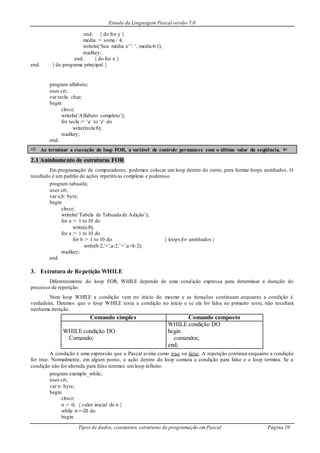 Estudo da Linguagem Pascal versão 7.0
Tipos de dados, constantes, estruturas de programação em Pascal Página 20
end; { do for y }
media := soma / 4;
writeln(‘Sua média e’’: ‘, media:6:1);
readkey;
end; { do for x }
end. { do programa principal }
program alfabeto;
uses crt;
var tecla: char;
begin
clrscr;
writeln(‘Alfabeto completo’);
for tecla := ‘a’ to ‘z’ do
write(tecla:8);
readkey;
end.
 Ao terminar a execução do loop FOR, a variável de controle permanece com o último valor da seqüência. 
2.1 Aninhamento de estruturas FOR
Em programação de computadores, podemos colocar um loop dentro do outro, para formar loops aninhados. O
resultado é um padrão de ações repetitivas complexo e poderoso.
program tabuada;
uses crt;
var a,b: byte;
begin
clrscr;
writeln(‘Tabela de Tabuada de Adição’);
for a := 1 to 10 do
write(a:8);
for a := 1 to 10 do
for b := 1 to 10 do { loops for aninhados }
write(b:2,’+’,a:2,’=’,a+b:2);
readkey;
end.
3. Estrutura de Repetição WHILE
Diferentemente do loop FOR, WHILE depende de uma condição expressa para determinar a duração do
processo de repetição.
Num loop WHILE a condição vem no início do mesmo e as iterações continuam enquanto a condição é
verdadeira. Dizemos que o loop WHILE testa a condição no início e se ela for falsa no primeiro teste, não resultará
nenhuma iteração.
Comando simples Comando composto
WHILE condição DO
Comando;
WHILE condição DO
begin
comandos;
end;
A condição é uma expressão que o Pascal avalia como true ou false. A repetição continua enquanto a condição
for true. Normalmente, em algum ponto, a ação dentro do loop comuta a condição para false e o loop termina. Se a
condição não for alterada para false teremos um loop infinito.
program exemplo_while;
uses crt;
var n: byte;
begin
clrscr;
n := 0; { valor inicial de n }
while n<=20 do
begin
 