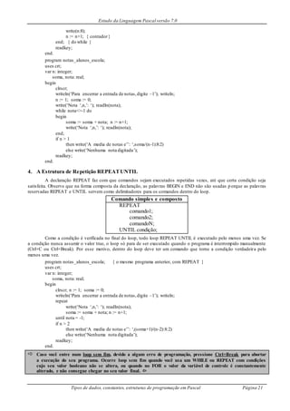 Estudo da Linguagem Pascal versão 7.0
Tipos de dados, constantes, estruturas de programação em Pascal Página 21
write(n:8);
n := n+1; { contador}
end; { do while }
readkey;
end.
program notas_alunos_escola;
uses crt;
var n: integer;
soma, nota: real;
begin
clrscr;
writeln(‘Para encerrar a entrada de notas,digite –1’); writeln;
n := 1; soma := 0;
write(‘Nota ‘,n,’: ‘); readln(nota);
while nota<>-1 do
begin
soma := soma + nota; n := n+1;
write(‘Nota ‘,n,’: ‘); readln(nota);
end;
if n > 1
then write(‘A media de notas e’’: ‘,soma/(n-1):8:2)
else write(‘Nenhuma nota digitada’);
readkey;
end.
4. A Estrutura de Repetição REPEATUNTIL
A declaração REPEAT faz com que comandos sejam executados repetidas vezes, até que certa condição seja
satisfeita. Observe que na forma composta da declaração, as palavras BEGIN e END não são usadas p orque as palavras
reservadas REPEAT e UNTIL servem como delimitadores para os comandos dentro do loop.
Comando simples e composto
REPEAT
comando1;
comando2;
comandoN;
UNTIL condição;
Como a condição é verificada no final do loop, todo loop REPEAT UNTIL é executado pelo menos uma vez. Se
a condição nunca assumir o valor true, o loop só para de ser executado quando o programa é interrompido manualmente
(Ctrl+C ou Ctrl+Break). Por esse motivo, dentro do loop deve ter um comando que torne a condição verdadeira pelo
menos uma vez.
program notas_alunos_escola; { o mesmo programa anterior, com REPEAT }
uses crt;
var n: integer;
soma, nota: real;
begin
clrscr; n := 1; soma := 0;
writeln(‘Para encerrar a entrada de notas,digite –1’); writeln;
repeat
write(‘Nota ‘,n,’: ‘); readln(nota);
soma := soma + nota; n := n+1;
until nota = -1;
if n > 2
then write(‘A media de notas e’’: ‘,(soma+1)/(n-2):8:2)
else write(‘Nenhuma nota digitada’);
readkey;
end.
 Caso você entre num loop sem fim, devido a algum erro de programação, pressione Ctrl+Break para abortar
a execução do seu programa. Ocorre loop sem fim quando você usa um WHILE ou REPEAT com condições
cujo seu valor booleano não se altera, ou quando no FOR o valor da variável de controle é constantemente
alterado, e não consegue chegar no seu valor final. 
 