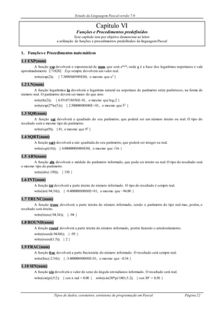 Estudo da Linguagem Pascal versão 7.0
Tipos de dados, constantes, estruturas de programação em Pascal Página 22
Capítulo VI
Funções e Procedimentos predefinidos
Este capítulo tem por objetivo demonstrar ao leitor
a utilização de funções e procedimentos predefinidos da linguagem Pascal
1. Funções e Procedimentos matemáticos
1.1 EXP(num)
A função exp devolverá o exponencial de num, que será enum, onde e é a base dos logaritmos neperianos e vale
aproximadamente 2.718282. Exp sempre devolverá um valor real.
write(exp(2)); { 7.3890560989E00, o mesmo que e2 }
1.2 LN(num)
A função logarítmica ln devolverá o logaritmo natural ou neperiano do parâmetro entre parênteses, na forma de
número real. O parâmetro deverá ser maior do que zero.
write(ln(2)); { 6.9314718056E-01, o mesmo que loge2 }
write(exp(2*ln(5))); { 2.50000000000E+01, o mesmo que 52 }
1.3 SQR(num)
A função sqr devolverá o quadrado do seu parâmetro, que poderá ser um número inteiro ou real. O tipo do
resultado será o mesmo tipo do parâmetro.
write(sqr(9)); { 81, o mesmo que 92 }
1.4 SQRT(num)
A função sqrt devolverá a raiz quadrada do seu parâmetro, que poderá ser integer ou real.
write(sqrt(16)); { 4.00000000000E00, o mesmo que 16 }
1.5 ABS(num)
A função abs devolverá o módulo do parâmetro informado, que pode ser inteiro ou real. O tipo do resultado será
o mesmo tipo do parâmetro.
write(abs(-150)); { 150 }
1.6 INT(num)
A função int devolverá a parte inteira do número informado. O tipo do resultado é sempre real.
write(int(-94.34)); { -9.40000000000E+01, o mesmo que –94.00 }
1.7 TRUNC(num)
A função trunc devolverá a parte inteira do número informado, sendo o parâmetro do tipo real mas, porém, o
resultado será inteiro.
write(trunc(-94.34)); { -94 }
1.8 ROUND(num)
A função round devolverá a parte inteira do número informado, porém fazendo o arredondamento.
write(round(-94.84)); { -95 }
write(round(1.5)); { 2 }
1.9 FRAC(num)
A função frac devolverá a parte fracionária do número informado. O resultado será sempre real.
write(frac(-2.34)); { -3.40000000000E-01, o mesmo que –0.34 }
1.10 SIN(num)
A função sin devolverá o valor do seno do ângulo emradianos informado. O resultado será real.
write(sin(pi):5:2); { sen  rad = 0.00 } write(sin(30*pi/180):5:2); { sen 30º = 0.50 }
 