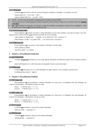Estudo da Linguagem Pascal versão 7.0
Tipos de dados, constantes, estruturas de programação em Pascal Página 23
1.11 COS(num)
A função cos devolverá o valor do coseno do ângulo emradianos informado. O resultado será real.
write(cos(pi):5:2); { cos  rad = -1.00 }
write(cos(60*pi/180):5:2); { cos 60º = 0.50 }
 sen 30º = cos 60º, pois são ângulos complementares (somados resulta em90º);
 o Pascal não possui a função tan para calcular a tangente, porémpodemos chegar neste resultado através de sin(ang)
/ cos (ang);
 sin e cos trabalham com ângulos em radianos, porém para trabalhar com ângulos em graus basta multiplicar o valor
em graus pela constante pi do Pascal e dividir por 180.
1.12 VAL(str,num,code)
O procedimento val tentará converter a string informada em num valor numérico, seja real ou integer. Caso não
seja possível, a variável inteira code retornará a posição de erro encontrada.
val(str_idade,val_idade,code); { exemplo, se str_idade tiver “12a", code terá 3 }
write(‘Numero de dias: ‘,val_idade*365); { se ñ houver erro, code terá 0 }
1.13 STR(num,str)
O procedimento str converterá o valor numérico informado em uma string.
str(val_idade,str_idade);
write(‘Sua idade: ‘+str_idade);
2. Funções e Procedimentos Booleanos
2.1 KEYPRESSED
A função keypressed retornará true caso haja alguma informação no buffer do teclado. Caso contrário, retornará
false.
repeat until keypressed; { dará uma pausa no programa até que se pressione algo }
2.2 ODD(num)
A função odd retornará true se o valor informado for ímpar (inteiro). Caso contrário, retornará false.
if odd(num) then write(‘e’’ impar’);
3. Funções e Procedimentos Ordinais
3.1 INC(num,val)
O procedimento inc irá incrementar o número informado em 1 (um), caso o 2º parâmetro não seja informado. Se
o mesmo for informado, o incremento será de seu valor.
inc(x); { o mesmo que x := x + 1; }
inc(y,5); { o mesmo que y := y + 5; }
3.2 DEC(num,val)
O procedimento dec irá decrementar o número informado em 1 (um), caso o 2º parâmetro não seja informado. Se
o mesmo for informado, o decremento será de seu valor.
dec(x); { o mesmo que x := x - 1; }
dec(y,5); { o mesmo que y := y - 5; }
3.3 SUCC(num)
A função succ retornará o sucessor do número informado.
write(succ(10)); { mostrará 11 }
3.4 PRED(num)
A função pred retornará o antecessor do número informado.
write(pred(10)); { mostrará 9 }
 