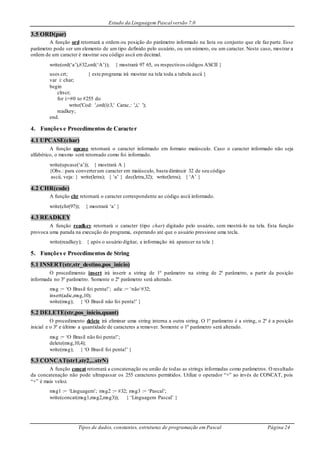 Estudo da Linguagem Pascal versão 7.0
Tipos de dados, constantes, estruturas de programação em Pascal Página 24
3.5 ORD(par)
A função ord retornará a ordem ou posição do parâmetro informado na lista ou conjunto que ele faz parte. Esse
parâmetro pode ser um elemento de um tipo definido pelo usuário, ou um número, ou um caracter. Neste caso, mostrar a
ordem de um caracter é mostrar seu código ascii em decimal.
write(ord(‘a’),#32,ord(‘A’)); { mostrará 97 65, os respectivos códigos ASCII }
uses crt; { este programa irá mostrar na tela toda a tabela ascii }
var i: char;
begin
clrscr;
for i:=#0 to #255 do
write('Cod: ',ord(i):3,' Carac.: ',i,' ');
readkey;
end.
4. Funções e Procedimentos de Caracter
4.1 UPCASE(char)
A função upcase retornará o caracter informado em formato maiúsculo. Caso o caracter informado não seja
alfabético, o mesmo será retornado como foi informado.
write(upcase(‘a’)); { mostrará A }
{Obs.: para converterum caracter em maiúsculo, basta diminuir 32 de seu código
ascii, veja: } write(letra); { ‘a’ } dec(letra,32); write(letra); { ‘A’ }
4.2 CHR(code)
A função chr retornará o caracter correspondente ao código ascii informado.
write(chr(97)); { mostrará ‘a’ }
4.3 READKEY
A função readkey retornará o caracter (tipo char) digitado pelo usuário, sem mostrá-lo na tela. Esta função
provoca uma parada na execução do programa, esperando até que o usuário pressione uma tecla.
write(readkey); { após o usuário digitar, a informação irá aparecer na tela }
5. Funções e Procedimentos de String
5.1 INSERT(str,str_destino,pos_inicio)
O procedimento insert irá inserir a string de 1º parâmetro na string de 2º parâmetro, a partir da posição
informada no 3º parâmetro. Somente o 2º parâmetro será alterado.
msg := ‘O Brasil foi penta!’; adic := ‘não‘#32;
insert(adic,msg,10);
write(msg); { ‘O Brasil não foi penta!’ }
5.2 DELETE(str,pos_inicio,quant)
O procedimento delete irá eliminar uma string interna a outra string. O 1º parâmetro é a string, o 2º é a posição
inicial e o 3º e último a quantidade de caracteres a remover. Somente o 1º parâmetro será alterado.
msg := ‘O Brasil não foi penta!’;
delete(msg,10,4);
write(msg); { ‘O Brasil foi penta!’ }
5.3 CONCAT(str1,str2,...strN)
A função concat retornará a concatenação ou união de todas as strings informadas como parâmetros. O resultado
da concatenação não pode ultrapassar os 255 caracteres permitidos. Utilize o operador “+” ao invés de CONCAT, pois
“+” é mais veloz.
msg1 := ‘Linguagem’; msg2 := #32; msg3 := ‘Pascal’;
write(concat(msg1,msg2,msg3)); { ‘Linguagem Pascal’ }
 