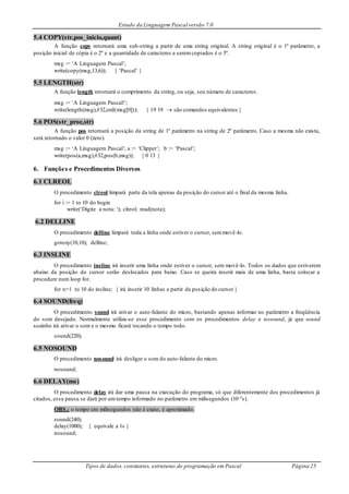 Estudo da Linguagem Pascal versão 7.0
Tipos de dados, constantes, estruturas de programação em Pascal Página 25
5.4 COPY(str,pos_inicio,quant)
A função copy retornará uma sub-string a partir de uma string original. A string original é o 1º parâmetro, a
posição inicial de cópia é o 2º e a quantidade de caracteres a seremcopiados é o 3º.
msg := ‘A Linguagem Pascal’;
write(copy(msg,13,6)); { ‘Pascal’ }
5.5 LENGTH(str)
A função length retornará o comprimento da string, ou seja, seu número de caracteres.
msg := ‘A Linguagem Pascal!’;
write(length(msg),#32,ord(msg[0])); { 19 19  são comandos equivalentes }
5.6 POS(str_proc,str)
A função pos retornará a posição da string de 1º parâmetro na string de 2º parâmetro. Caso a mesma não exista,
será retornado o valor 0 (zero).
msg := ‘A Linguagem Pascal’; a := ‘Clipper’; b := ‘Pascal’;
write(pos(a,msg),#32,pos(b,msg)); { 0 13 }
6. Funções e Procedimentos Diversos
6.1 CLREOL
O procedimento clreol limpará parte da tela apenas da posição do cursor até o final da mesma linha.
for i := 1 to 10 do begin
write(‘Digite a nota: ‘); clreol; read(nota);
6.2 DELLINE
O procedimento delline limpará toda a linha onde estiver o cursor, semmovê-lo.
gotoxy(10,10); delline;
6.3 INSLINE
O procedimento insline irá inserir uma linha onde estiver o cursor, sem movê-lo. Todos os dados que estiverem
abaixo da posição do cursor serão deslocados para baixo. Caso se queira inserir mais de uma linha, basta colocar a
procedure num loop for.
for x:=1 to 10 do insline; { irá inserir 10 linhas a partir da posição do cursor }
6.4 SOUND(freq)
O procedimento sound irá ativar o auto-falante do micro, bastando apenas informar no parâmetro a freqüência
do som desejado. Normalmente utiliza-se esse procedimento com os procedimentos delay e nosound, já que sound
sozinho irá ativar o som e o mesmo ficará tocando o tempo todo.
sound(220);
6.5 NOSOUND
O procedimento nosound irá desligar o som do auto-falante do micro.
nosound;
6.6 DELAY(ms)
O procedimento delay irá dar uma pausa na execução do programa, só que diferentemente dos procedimentos já
citados, essa pausa se dará por umtempo informado no parâmetro em milisegundos (10-3s).
OBS.: o tempo em milisegundos não é exato, é aproximado.
sound(240);
delay(1000); { equivale a 1s }
nosound;
 