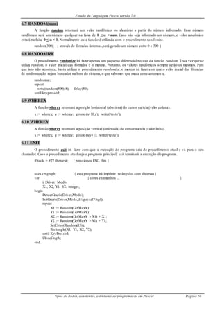 Estudo da Linguagem Pascal versão 7.0
Tipos de dados, constantes, estruturas de programação em Pascal Página 26
6.7 RANDOM(num)
A função random retornará um valor randômico ou aleatório a partir do número informado. Esse número
randômico será um número qualquer na faixa de 0 <  < num. Caso não seja informado um número, o valor randômico
estará na faixa 0 <  < 1. Normalmente esta função é utilizada com o procedimento randomize.
random(300); { através de fórmulas internas,será gerado um número entre 0 e 300 }
6.8 RANDOMIZE
O procedimento randomize irá fazer apenas um pequeno diferencial no uso da função random. Toda vez que se
utiliza random, o valor inicial das fórmulas é o mesmo. Portanto, os valores randômicos sempre serão os mesmos. Para
que isto não aconteça, basta utilizar o procedimento randomize: o mesmo irá fazer com que o valor inicial das fórmulas
de randomização sejam baseadas na hora do sistema, o que sabemos que muda constantemente.
randomize;
repeat
write(random(500):8); delay(50);
until keypressed;
6.9 WHEREX
A função wherex retornará a posição horizontal (abscissa) do cursor na tela (valor coluna).
x := wherex; y := wherey; gotoxy(x+10,y); write(‘teste’);
6.10 WHEREY
A função wherey retornará a posição vertical (ordenada) do cursor na tela (valor linha).
x := wherex; y := wherey; gotoxy(x,y+1); write(‘teste’);
6.11 EXIT
O procedimento exit irá fazer com que a execução do programa saia do procedimento atual e vá para o seu
chamador. Caso o procedimento atual seja o programa principal, exit terminará a execução do programa.
if tecla = #27 then exit; { pressionou ESC, fim }
uses crt,graph; { este programa irá imprimir retângulos com diversas }
var { cores e tamanhos ... }
i, Driver, Modo,
X1, X2, Y1, Y2: integer;
begin
DetectGraph(Driver,Modo);
InitGraph(Driver,Modo,'d:tpascal7bgi');
repeat
X1 := Random(GetMaxX);
Y1 := Random(GetMaxY);
X2 := Random(GetMaxX - X1) + X1;
Y2 := Random(GetMaxY - Y1) + Y1;
SetColor(Random(15));
Rectangle(X1, Y1, X2, Y2);
until KeyPressed;
CloseGraph;
end.
 